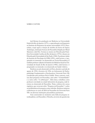 235Estilo e Modernidade em Psicanálise
SOBRE O AUTOR
Joel Birman fez graduação em Medicina na Universidade
Federal do Rio de Janeiro (1971), e especialização em Psiquiatria
no Instituto de Psiquiatria da mesma universidade (1972). Psica-
nalista, ocupa agora a função de membro de honra do Espace
Analytique, instituição francesa de Psicanálise dirigida por Maud
Mannoni e Jöel Dor. Formou-se mestre em Filosofia pela Ponti-
fícia Universidade Católica do Rio de Janeiro (1976) e doutor em
Filosofia pela Universidade de São Paulo (1984). É professor titular
do Instituto de Psicologia da UFRJ (1991), onde leciona e é pes-
quisador no mestrado e no doutorado em Teoria Psicanalítica. É
também professor-adjunto do Instituto de Medicina Social na Uni-
versidade do Estado do Rio de Janeiro (1986), onde leciona e é
pesquisador no mestrado e no doutorado em Saúde Coletiva.
Realizou seu pós-doutorado em Paris, durante o período de
agosto de 1994 e fevereiro de 1996, no Laboratoire de Psicho-
pathologie Fondamentale et Psychanalyse, Université Paris VII,
coordenado pelo professor Pierre Fedida. Nesse contexto, reali-
zou duas pesquisas em Psicanálise, uma sobre “A feminilidade”
e a outra sobre “A sublimação”. Além disso, trabalhou como
professor-convidado no citado laboratório de pesquisa, onde le-
cionou no doutorado de Psicanálise. Neste, realizou três cursos
regulares, que versavam sobre “Pesquisa em Psicanálise” e sobre
as problemáticas de pesquisa acima referidas. Realizou inúmeras
conferências no curso de DEA de Psicanálise da Université Paris
VII e em diversas instituições psicanalíticas parisienses.
Está construindo no momento uma linha de pesquisa in-
terdisciplinar, em Psicanálise e Filosofia, em torno da questão das
 