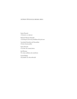 238 Joel Birman
OUTROS TÍTULOS DA MESMA ÁREA
Isaias Pessotti
A loucura e as épocas
Richard Theisen Simanke
A formação da teoria freudiana das psicoses
Sociedade Brasileira de Psicanálise
Fórum de psicanálise
Isaias Pessotti
O século dos manicômios
Joel Birman
Por uma estilística da existência
Frank Philips
Psicanálise do desconhecido
 