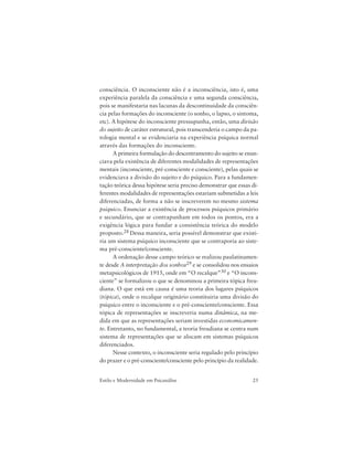 25Estilo e Modernidade em Psicanálise
consciência. O inconsciente não é a inconsciência, isto é, uma
experiência paralela da consciência e uma segunda consciência,
pois se manifestaria nas lacunas da descontinuidade da consciên-
cia pelas formações do inconsciente (o sonho, o lapso, o sintoma,
etc). A hipótese do inconsciente pressupunha, então, uma divisão
do sujeito de caráter estrutural, pois transcenderia o campo da pa-
tologia mental e se evidenciaria na experiência psíquica normal
através das formações do inconsciente.
A primeira formulação do descentramento do sujeito se enun-
ciava pela existência de diferentes modalidades de representações
mentais (inconsciente, pré-consciente e consciente), pelas quais se
evidenciava a divisão do sujeito e do psíquico. Para a fundamen-
tação teórica dessa hipótese seria preciso demonstrar que essas di-
ferentes modalidades de representações estariam submetidas a leis
diferenciadas, de forma a não se inscreverem no mesmo sistema
psíquico. Enunciar a existência de processos psíquicos primário
e secundário, que se contrapunham em todos os pontos, era a
exigência lógica para fundar a consistência teórica do modelo
proposto.28 Dessa maneira, seria possível demonstrar que existi-
ria um sistema psíquico inconsciente que se contraporia ao siste-
ma pré-consciente/consciente.
A ordenação desse campo teórico se realizou paulatinamen-
te desde A interpretação dos sonhos29 e se consolidou nos ensaios
metapsicológicos de 1915, onde em “O recalque”30 e “O incons-
ciente” se formalizou o que se denominou a primeira tópica freu-
diana. O que está em causa é uma teoria dos lugares psíquicos
(tópica), onde o recalque originário constituiria uma divisão do
psíquico entre o inconsciente e o pré-consciente/consciente. Essa
tópica de representações se inscreveria numa dinâmica, na me-
dida em que as representações seriam investidas economicamen-
te. Entretanto, no fundamental, a teoria freudiana se centra num
sistema de representações que se alocam em sistemas psíquicos
diferenciados.
Nesse contexto, o inconsciente seria regulado pelo princípio
do prazer e o pré-consciente/consciente pelo princípio da realidade.
 