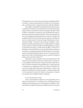 26 Joel Birman
O inconsciente teria a marca do sexual e da perversidade polimor-
fa, sendo o espaço de ordenação dos fantasmas. Em contraposi-
ção, a consciência seria o espaço da autoconservação do indivíduo.
Esse registro inaugural do descentramento do sujeito em psi-
canálise foi retomado no discurso filosófico em diferentes leituras
teóricas. Porém, em todas essas leituras, Freud foi colocado ao lado
de Marx e Nietzsche no campo da crítica da filosofia do sujeito e
promotor do descentramento do sujeito. Assim, Ricoeur denomi-
nou essa emergência do descentramento do sujeito indicadora do
surgimento histórico de uma filosofia da suspeita, na medida em
que a consciência não seria mais um lugar absoluto para o enun-
ciado da verdade.31 Da mesma forma, Rosset sublinhou a emer-
gência de uma filosofia trágica, pois a verdade também se eclipsa-
ria do campo da consciência. Mas inclui Schopenhauer na sua lis-
ta de teóricos do trágico, ao lado de Freud, Marx e Nietzsche.32
Finalmente, Foucault destaca, na proposição do descentramento
do sujeito, a emergência histórica da hermenêutica em contrapo-
sição à semiologia da Idade Clássica, já que é a emergência da fi-
gura de um sujeito da interpretação que se constitui no lugar do
sujeito cartesiano da consciência.33
Entretanto, essa formulação inicial do descentramento do
sujeito, restrita ao deslocamento da consciência para o inconscien-
te, não implicou absolutamente o descentramento radical do su-
jeito. O discurso freudiano não problematizou o funcionamento
e o lugar do eu no psiquismo. Com isso, o discurso freudiano le-
vará muito tempo para descentrar radicalmente o sujeito, pois
admitiu, ainda durante um longo período, a instância psíquica do
eu como passível de aceder de maneira transparente ao mundo,
nos registros das realidades material e psíquica.
V. O CENTRAMENTO DO EU
Existe uma decalagem evidente na teoria freudiana entre a
tópica do inconsciente e a instância do eu. O deslocamento do
psiquismo da consciência para o inconsciente não implicou o des-
centramento completo do sujeito, na medida em que na teoria psi-
 