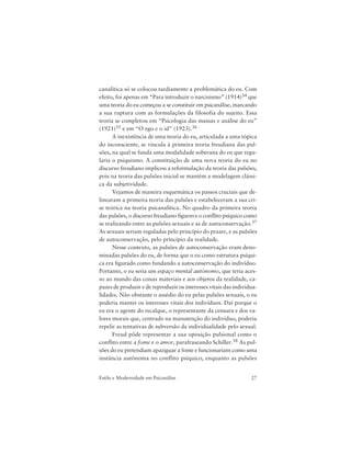 27Estilo e Modernidade em Psicanálise
canalítica só se colocou tardiamente a problemática do eu. Com
efeito, foi apenas em “Para introduzir o narcisismo” (1914)34 que
uma teoria do eu começou a se constituir em psicanálise, marcando
a sua ruptura com as formulações da filosofia do sujeito. Essa
teoria se completou em “Psicologia das massas e análise do eu”
(1921)35 e em “O ego e o id” (1923).36
A inexistência de uma teoria do eu, articulada a uma tópica
do inconsciente, se vincula à primeira teoria freudiana das pul-
sões, na qual se funda uma modalidade soberana do eu que regu-
laria o psiquismo. A constituição de uma nova teoria do eu no
discurso freudiano implicou a reformulação da teoria das pulsões,
pois na teoria das pulsões inicial se mantém a modelagem clássi-
ca da subjetividade.
Vejamos de maneira esquemática os passos cruciais que de-
linearam a primeira teoria das pulsões e estabeleceram a sua cri-
se teórica na teoria psicanalítica. No quadro da primeira teoria
das pulsões, o discurso freudiano figurava o conflito psíquico como
se realizando entre as pulsões sexuais e as de autoconservação.37
As sexuais seriam reguladas pelo princípio do prazer, e as pulsões
de autoconservação, pelo princípio da realidade.
Nesse contexto, as pulsões de autoconservação eram deno-
minadas pulsões do eu, de forma que o eu como estrutura psíqui-
ca era figurado como fundando a autoconservação do indivíduo.
Portanto, o eu seria um espaço mental autônomo, que teria aces-
so ao mundo das coisas materiais e aos objetos da realidade, ca-
pazes de produzir e de reproduzir os interesses vitais das individua-
lidades. Não obstante o assédio do eu pelas pulsões sexuais, o eu
poderia manter os interesses vitais dos indivíduos. Daí porque o
eu era o agente do recalque, o representante da censura e dos va-
lores morais que, centrado na manutenção do indivíduo, poderia
repelir as tentativas de subversão da individualidade pelo sexual.
Freud pôde representar a sua oposição pulsional como o
conflito entre a fome e o amor, parafraseando Schiller.38 As pul-
sões do eu pretendiam apaziguar a fome e funcionariam como uma
instância autônoma no conflito psíquico, enquanto as pulsões
 