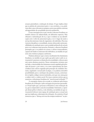 28 Joel Birman
sexuais pretendiam a realização do desejo. O que implica dizer
que as pulsões de autoconservação e o seu correlato, o eu, pode-
riam deter uma soberania no psíquico, pois essas pulsões estariam
salvaguardadas da sexualidade perverso-polimorfa.
É essa concepção do eu que vincula o discurso freudiano ao
modelo clássico de subjetividade, em diferentes aspectos. Não
obstante a naturalização do eu, o que é evidente na sua identifi-
cação com o valor da autoconservação, o eu é o lugar da razão a
serviço dos interesses vitais do organismo e do indivíduo. Para isso
é preciso disciplinar a sexualidade, mesmo oferecendo outras pos-
sibilidades de satisfação para a perversidade polimorfa do sexual,
pois o eu é soberano nesse processo. Portanto, o discurso freudiano
pressupõe que o eu poderia ter acesso a valores transcendentes,
capazes de fundar os interesses dos indivíduos, na medida em que
seria uma instância psíquica autônoma.
Podemos destacar aqui a marca insofismável do iluminismo
freudiano, na medida em que supõe que pela razão e pelo eu se-
ria possível contornar os obstáculos da sexualidade e oferecer para
esta outros destinos possíveis. Nesse contraponto, teríamos, por
um lado, a interioridade dos fantasmas sexuais regulada pelo prin-
cípio do prazer e, por outro, o eu como representante da trans-
cendência dos valores regulado pelo princípio da realidade. Por-
tanto, regulando o sexual pelo recalque, o eu poderia entreabrir
possibilidades para a satisfação das pulsões sexuais, contornan-
do os rígidos códigos morais instituídos, sem que isso ameaçasse
a ordem vital e a ordem social. Foi nesse contexto teórico que se
enunciou o reformismo freudiano da “moral sexual civilizada”.39
A concepção clássica do eu pode se evidenciar pela leitura
freudiana da civilização e pela concepção do processo psicanalíti-
co. Freud supõe que o processo civilizatório é uma realização do
eu, que se empreende à custa da sexualidade. Entretanto, a oposi-
ção desses pólos é relativa, e não absoluta, na medida em que se-
ria possível oferecer mais espaço de satisfação para o sexual sem
que isso implicasse a destruição da civilização. Ao contrário, Freud
enunciava que a “doença nervosa dos tempos modernos” se pro-
 
