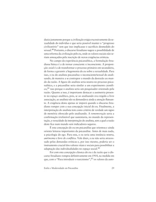 29Estilo e Modernidade em Psicanálise
duzia justamente porque a civilização exigia excessivamente da se-
xualidade do indivíduo e que seria possível manter o “progresso
civilizatório” sem que isso implicasse o sacrifício desmedido do
sexual.40 Portanto, o discurso freudiano sugere a possibilidade de
uma reforma da civilização pelo eu, onde os valores sociais não se-
riam ameaçados pela inscrição de novas exigências eróticas.
No campo da experiência psicanalítica, a formulação freu-
diana básica é a de tornar consciente o inconsciente. A proposi-
ção axial é a de transformar o processo primário em secundário,
de forma a garantir a hegemonia do eu sobre a sexualidade. Para
isso, o eu do analista psicanalisa o inconsciente/sexual do anali-
sando, de maneira a se contrapor o mundo da desrazão ao mun-
do da razão. A figura do analista seria neutra no processo psica-
nalítico, e a psicanálise seria similar a um experimento científi-
co,41 isso porque o analista seria um pesquisador orientado pela
razão. Quanto a isso, é importante destacar a assimetria presen-
te no espaço analítico, pois, se ao analisando era exigida a livre
associação, ao analista não se demandava ainda a atenção flutuan-
te. A exigência desta apenas se imporá quando o discurso freu-
diano romper com a sua concepção inicial do eu. Finalmente, a
interpretação do analista tem como critério de verdade um signo
de memória oferecido pelo analisando. A rememoração seria a
confirmação irrefutável que sustentaria, no mundo da represen-
tação, a veracidade da interpretação do analista, sem a qual a razão
deste fica num mundo sem indicadores seguros.
É esta concepção do eu em psicanálise que orientou e ainda
orienta leituras importantes da psicanálise. Antes de mais nada,
a psicologia do ego. Para esta, o eu seria uma instância neutra,
autônoma e livre de conflitos. Vale dizer, o eu não seria atraves-
sado pelas demandas eróticas e, por isso mesmo, poderia ser o
instrumento crucial dos valores vitais e sociais para possibilitar a
adaptação das individualidades no espaço social.42
Foi com esta concepção clássica do eu e da razão que o dis-
curso freudiano rompeu definitivamente em 1914, na medida em
que, com o “Para introduzir o narcisismo”,43 os valores da auto-
 