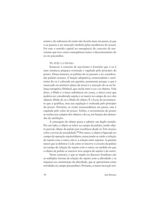 30 Joel Birman
nomia e da soberania da razão não ficarão mais em pauta, já que
o eu passou a ser marcado também pelas incidências do sexual.
Foi esse o sentido capital na emergência do conceito de nar-
cisismo que teve como conseqüência maior o descentramento do
eu em psicanálise.
VI. O EU E O OUTRO
Enunciar o conceito de narcisismo é formular que o eu é
uma instância psíquica erotizada e regulada pelo princípio do
prazer. Dessa maneira, as pulsões do eu passam a ser considera-
das pulsões sexuais. A função adaptativa, transcendente e autô-
noma do eu é colocada em questão, justamente porque o que é
enunciado no primeiro plano da teoria é a inserção do eu na ba-
lança energética libidinal, que oscila entre o eu e os objetos. Vale
dizer, a libido é a única substância em causa, a única coisa que
poderia ser considerada sujeito e se inserir no campo do eu e dos
objetos: libido do eu e libido do objeto. É o locus do investimen-
to que a qualifica, mas sua regulação é realizada pelo princípio
do prazer. Portanto, se existe transcendência em pauta, esta é
regulada pelo valor do prazer. Enfim, o investimento do prazer
se realiza nos campos dos objetos e do eu, em função das deman-
das da satisfação.
A concepção do objeto passa a admitir um duplo sentido.
Por um lado, o objeto se refere ao campo da pulsão, sendo obje-
to parcial, objeto da pulsão por excelência desde os Três ensaios
sobre a teoria da sexualidade.44 Por outro, o objeto é figurado no
campo da oposição sujeito/objeto, enunciando-se então a relação
do sujeito com o outro, isto é, a relação entre sujeitos. A questão
maior que se delineia é a de como se inscreve o circuito da pulsão
no campo da relação do sujeito com o outro, na medida em que
o objeto da pulsão se inscreve nos campos do sujeito e do outro.
Nesse contexto, o que se impõe no discurso freudiano são
as múltiplas formas de relação do sujeito com a alteridade e os
impasses na constituição da alteridade, que se apresentam como
novidades no campo psicanalítico. Portanto, a maior inovação teó-
 