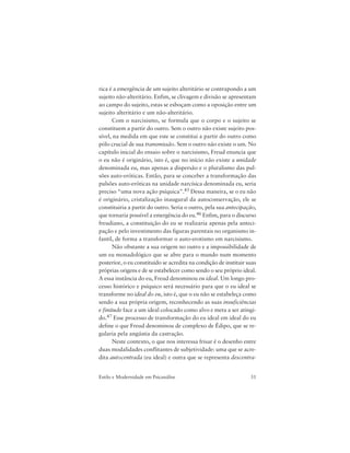 31Estilo e Modernidade em Psicanálise
rica é a emergência de um sujeito alteritário se contrapondo a um
sujeito não-alteritário. Enfim, se clivagem e divisão se apresentam
ao campo do sujeito, estas se esboçam como a oposição entre um
sujeito alteritário e um não-alteritário.
Com o narcisismo, se formula que o corpo e o sujeito se
constituem a partir do outro. Sem o outro não existe sujeito pos-
sível, na medida em que este se constitui a partir do outro como
pólo crucial de sua transmissão. Sem o outro não existe o um. No
capítulo inicial do ensaio sobre o narcisismo, Freud enuncia que
o eu não é originário, isto é, que no início não existe a unidade
denominada eu, mas apenas a dispersão e o pluralismo das pul-
sões auto-eróticas. Então, para se conceber a transformação das
pulsões auto-eróticas na unidade narcísica denominada eu, seria
preciso “uma nova ação psíquica”.45 Dessa maneira, se o eu não
é originário, cristalização inaugural da autoconservação, ele se
constituiria a partir do outro. Seria o outro, pela sua antecipação,
que tornaria possível a emergência do eu.46 Enfim, para o discurso
freudiano, a constituição do eu se realizaria apenas pela anteci-
pação e pelo investimento das figuras parentais no organismo in-
fantil, de forma a transformar o auto-erotismo em narcisismo.
Não obstante a sua origem no outro e a impossibilidade de
um eu monadológico que se abre para o mundo num momento
posterior, o eu constituído se acredita na condição de instituir suas
próprias origens e de se estabelecer como sendo o seu próprio ideal.
A essa instância do eu, Freud denominou eu ideal. Um longo pro-
cesso histórico e psíquico será necessário para que o eu ideal se
transforme no ideal do eu, isto é, que o eu não se estabeleça como
sendo a sua própria origem, reconhecendo as suas insuficiências
e finitude face a um ideal colocado como alvo e meta a ser atingi-
do.47 Esse processo de transformação do eu ideal em ideal do eu
define o que Freud denominou de complexo de Édipo, que se re-
gularia pela angústia da castração.
Neste contexto, o que nos interessa frisar é o desenho entre
duas modalidades conflitantes de subjetividade: uma que se acre-
dita autocentrada (eu ideal) e outra que se representa descentra-
 