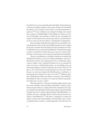 32 Joel Birman
da (ideal do eu), pois orientada pela alteridade. Posteriormente,
o discurso freudiano delineou uma outra instância de alteridade
do sujeito e que acentuava mais ainda o seu descentramento: o
super eu.48 O que evidencia esse conjunto de figuras do sujeito
não é apenas a multiplicidade e diversidade de sujeitos no inte-
rior do indivíduo, mas também a ênfase de que a produção do
sujeito se realiza pelo outro, mesmo que exista o autocentramen-
to do eu como um de seus efeitos e cristalizações no psiquismo.
Essa concepção alteritária da origem do eu, que admite o au-
tocentramento como um de seus desdobramentos, está na origem
de um dos conceitos mais fecundos da leitura freudiana do sujei-
to. Referimo-nos ao conceito de identificação. É justamente porque
o sujeito se constitui no e pelo outro que o seu ser é a marca inde-
lével que o outro traça no seu corpo nas experiências de satisfação.
Assim, se inicialmente se acreditava apenas na existência da
identificação histérica como um resíduo patológico, noção per-
feitamente coerente com a figuração de um eu autônomo, agora
o que se impõe é que é impossível pensar no eu na exclusão do
outro. Com isso, a identificação passa a ser concebida como um
mecanismo psíquico normal, constitutivo do eu. Em 1923, em “O
ego e o id”, Freud enuncia canonicamente essa tese sob a forma
de que o eu seria um conjunto de identificações, a resultante e o
precipitado das relações do corpo e do outro.49 Podemos dizer
que a identificação indica não apenas a presença, mas também a
efetividade do outro no sujeito e no corpo, de maneira que pode-
mos dizer que “eu sou o outro”.
Nessa perspectiva, o discurso freudiano pôde enunciar que
não existe oposição entre psicologia individual e coletiva, justa-
mente porque enuncia o campo possível de emergência do sujei-
to no registro da alteridade. É interessante registrar que Freud pôde
formular que não se opõem rigorosamente individualidade e so-
ciedade, mas que a oposição efetiva se daria entre processos nar-
císicos e intersubjetivos.50 Vale dizer, a oposição no campo do
sujeito se daria entre interioridade e exterioridade, entre o sujei-
to regulado pelo eu ideal e o sujeito figurado como ideal do eu e
 