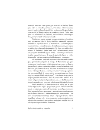 33Estilo e Modernidade em Psicanálise
supereu. Seria esse contraponto que marcaria os destinos do su-
jeito entre os pólos do dentro e do fora, entre a interioridade e a
exterioridade, indicando a dialética fundamental de produção e
de reprodução do sujeito entre as pulsões e o outro. Enfim, o su-
jeito não seria a causa de si mesmo, pois o dentro se constitui pelo
fora, a interioridade pela exterioridade.
Finalmente, apenas agora se impõem no discurso freudiano
uma teoria e uma ética da dívida simbólica, na medida em que o
estatuto do sujeito se funda na transmissão. A constituição do
sujeito implica a assunção de uma dívida face ao outro, sem o qual
o sujeito não teria condições de existir. De fato, se o sujeito não é
a causa de si mesmo e apenas pode advir a partir do outro, sendo
um conjunto de identificações, então a constituição do sujeito
implica o estabelecimento de uma dívida inefável com as potên-
cias que lhe ofereceram as possibilidades de ser produzido.
Porissomesmo,odiscursofreudianoémarcadonessecontexto
pela apropriação de figuras de biologia de Weissmann, que apre-
sentamumatransformaçãometafóricaaoseinscreveremnodiscurso
psicanalítico. Assim, a oposição biológica entre células não-sexuais
e sexuais, que evidenciariam os processos de manutenção do orga-
nismo e de reprodução da espécie, se transforma na oposição en-
tre uma modalidade de prazer restrita apenas ao eu e uma forma
deprazercompartilhadacomooutro.51Dessaforma,esboça-seaqui
a oposição entre amor de si e amor de outro, outra maneira de se
referir às figuras metapsicológicas do eu ideal e do ideal do eu, assim
como à oposição entre processos psíquicos narcísicos e alteritários.
Nessa perspectiva, a nova figuração do sujeito que se apre-
senta implica uma tópica psíquica em que o outro se introduz
desde as origens do sujeito, de maneira a se configurar um con-
flito insuperável entre amor de si e amor do outro, onde a ques-
tão da dívida simbólica é um valor impagável para o sujeito. Com
isso, o sujeito não se restringe jamais à figuração de uma indivi-
dualidade fechada sobre si mesma, como uma mônada incomu-
nicável com o mundo e com o outro, sendo essa uma das faces de
um sujeito originariamente alteritário.
 