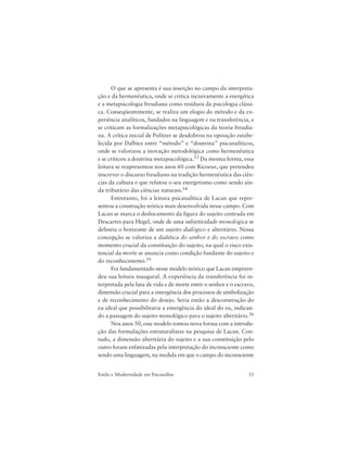 35Estilo e Modernidade em Psicanálise
O que se apresenta é sua inserção no campo da interpreta-
ção e da hermenêutica, onde se critica incisivamente a energética
e a metapsicologia freudiana como resíduos da psicologia clássi-
ca. Conseqüentemente, se realiza um elogio do método e da ex-
periência analíticos, fundados na linguagem e na transferência, e
se criticam as formalizações metapsicológicas da teoria freudia-
na. A crítica inicial de Politzer se desdobrou na oposição estabe-
lecida por Dalbiez entre “método” e “doutrina” psicanalíticos,
onde se valorizou a inovação metodológica como hermenêutica
e se criticou a doutrina metapsicológica.53 Da mesma forma, essa
leitura se reapresentou nos anos 60 com Ricoeur, que pretendeu
inscrever o discurso freudiano na tradição hermenêutica das ciên-
cias da cultura e que refutou o seu energetismo como sendo ain-
da tributário das ciências naturais.54
Entretanto, foi a leitura psicanalítica de Lacan que repre-
sentou a construção teórica mais desenvolvida nesse campo. Com
Lacan se marca o deslocamento da figura do sujeito centrada em
Descartes para Hegel, onde de uma subjetividade monológica se
delineia o horizonte de um sujeito dialógico e alteritário. Nessa
concepção se valoriza a dialética do senhor e do escravo como
momento crucial da constituição do sujeito, na qual o risco exis-
tencial da morte se anuncia como condição fundante do sujeito e
do reconhecimento.55
Foi fundamentado nesse modelo teórico que Lacan empreen-
deu sua leitura inaugural. A experiência da transferência foi in-
terpretada pela luta de vida e de morte entre o senhor e o escravo,
dimensão crucial para a emergência dos processos de simbolização
e de reconhecimento do desejo. Seria então a desconstrução do
eu ideal que possibilitaria a emergência do ideal do eu, indican-
do a passagem do sujeito monológico para o sujeito alteritário.56
Nos anos 50, esse modelo tomou nova forma com a introdu-
ção das formulações estruturalistas na pesquisa de Lacan. Con-
tudo, a dimensão alteritária do sujeito e a sua constituição pelo
outro foram enfatizadas pela interpretação do inconsciente como
sendo uma linguagem, na medida em que o campo do inconsciente
 