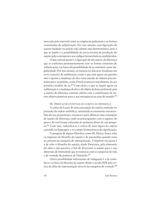38 Joel Birman
marcado pelo intervalo entre as exigências pulsionais e as formas
constituídas de subjetivação. Por isso mesmo, essa figuração do
sujeito fundado na pulsão não admite uma hermenêutica, pois o
que se impõe é a possibilidade de novas formas de produção do
sujeito pelo contraponto aos códigos hermenêuticos estabelecidos.
O que está em pauta é a figuração de um sujeito da diferença
que se confronta permanentemente com as formas existentes de
subjetivação, em busca da possibilidade de se constituir como sin-
gularidade. Por isso mesmo, se enuncia no discurso freudiano um
novo conceito de sublimação, onde o que está agora em questão
não é apenas a mudança de alvo num mundo de objetos preexis-
tentes para as pulsões, como Freud enunciara inicialmente no seu
primeiro modelo do eu.64 Com efeito, o que se impõe agora na
sublimação é a mudança de alvo e de objeto da força pulsional, pois
o sujeito da diferença somente advém com a constituição de ou-
tros objetos possíveis para a sua emergência na cena do mundo.65
IX. DERIVAÇÕES PONTUAIS DO SUJEITO DA DIFERENÇA
A crítica de Lacan de uma concepção do sujeito centrado no
primado da ordem simbólica, sustentada no momento estrutura-
lista do seu pensamento, orientou-o para delinear uma concepção
de sujeito da diferença, onde as preocupações com o registro do
gozo e do real foram colocadas no primeiro plano de sua pesqui-
sa.66 Com isso, radicaliza-se a crítica de uma figura do sujeito
centrado na linguagem e no campo hermenêutico da significação.
A pesquisa de alguns filósofos, como M. Henry, busca reler
os impasses da filosofia do sujeito e da psicanálise quando estas
se centram na categoria de representação. A hipótese em pauta é
a de reler a filosofia do sujeito, desde Descartes, pela dimensão
do afeto e das paixões, a fim de direcionar o sujeito para a sua
dimensão de intensidade que se enunciou com as categorias de vida
e de vontade de potência de Nietzsche.67
Outra possibilidade interessante de indagação é a de consi-
derar a crítica da filosofia do sujeito desde o século XIX pela crí-
tica da idéia de representação através da categoria de vontade.68
 