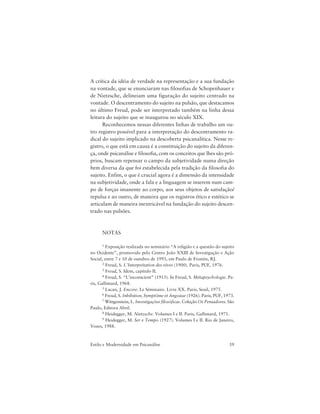 39Estilo e Modernidade em Psicanálise
A crítica da idéia de verdade na representação e a sua fundação
na vontade, que se enunciaram nas filosofias de Schopenhauer e
de Nietzsche, delineiam uma figuração do sujeito centrado na
vontade. O descentramento do sujeito na pulsão, que destacamos
no último Freud, pode ser interpretado também na linha dessa
leitura do sujeito que se inaugurou no século XIX.
Reconhecemos nessas diferentes linhas de trabalho um ou-
tro registro possível para a interpretação do descentramento ra-
dical do sujeito implicado na descoberta psicanalítica. Nesse re-
gistro, o que está em causa é a constituição do sujeito da diferen-
ça, onde psicanálise e filosofia, com os conceitos que lhes são pró-
prios, buscam repensar o campo da subjetividade numa direção
bem diversa da que foi estabelecida pela tradição da filosofia do
sujeito. Enfim, o que é crucial agora é a dimensão da intensidade
na subjetividade, onde a fala e a linguagem se inserem num cam-
po de forças imanente ao corpo, aos seus objetos de satisfação/
repulsa e ao outro, de maneira que os registros ético e estético se
articulam de maneira inextricável na fundação do sujeito descen-
trado nas pulsões.
NOTAS
1 Exposição realizada no seminário “A religião e a questão do sujeito
no Ocidente”, promovido pelo Centro João XXIII de Investigação e Ação
Social, entre 7 e 10 de outubro de 1993, em Paulo de Frontin, RJ.
2 Freud, S. L’Interprétation des rêves (1900). Paris, PUF, 1976.
3 Freud, S. Idem, capítulo II.
4 Freud, S. “L’inconscient” (1915). In Freud, S. Métapsychologie. Pa-
ris, Gallimard, 1968.
5 Lacan, J. Encore. Le Séminaire. Livre XX. Paris, Seuil, 1975.
6 Freud, S. Inhibition, Symptôme et Angoisse (1926). Paris, PUF, 1973.
7 Wittgenstein, L. Investigações filosóficas. Coleção Os Pensadores. São
Paulo, Editora Abril.
8 Heidegger, M. Nietzsche. Volumes I e II. Paris, Gallimard, 1971.
9 Heidegger, M. Ser e Tempo (1927). Volumes I e II. Rio de Janeiro,
Vozes, 1988.
 