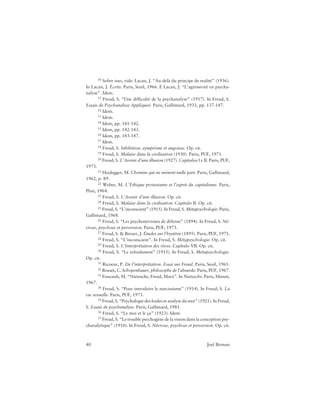 40 Joel Birman
10 Sobre isso, vide: Lacan, J. “Au-delà du principe de realité” (1936).
In Lacan, J. Écrits. Paris, Seuil, 1966. E Lacan, J. “L’agressivité en psycha-
nalyse”. Idem.
11 Freud, S. “Une difficulté de la psychanalyse” (1917). In Freud, S.
Essais de Psychanalyse Appliqueé. Paris, Gallimard, 1933, pp. 137-147.
12 Idem.
13 Idem.
14 Idem, pp. 141-142.
15 Idem, pp. 142-143.
16 Idem, pp. 143-147.
17 Idem.
18 Freud, S. Inhibition, symptôme et angoisse. Op. cit.
19 Freud, S. Malaise dans la civilisation (1930). Paris, PUF, 1971.
20 Freud, S. L’Avenir d’une illusion (1927). Capítulos I e II. Paris, PUF,
1973.
21 Heidegger, M. Chemins qui ne mènent nulle part. Paris, Gallimard,
1962, p. 89.
22 Weber, M. L’Éthique protestante et l’esprit du capitalisme. Paris,
Plon, 1964.
23 Freud, S. L’Avenir d’une illusion. Op. cit.
24 Freud, S. Malaise dans la civilisation. Capítulo II. Op. cit.
25 Freud, S. “L’inconscient” (1915). In Freud, S. Métapsychologie. Paris,
Gallimard, 1968.
26 Freud, S. “Les psychonévroses de défense” (1894). In Freud, S. Né-
vrose, psychose et perversion. Paris, PUF, 1973.
27 Freud, S. & Breuer, J. Études sur l’hystérie (1895). Paris, PUF, 1971.
28 Freud, S. “L’inconscient”. In Freud, S. Métapsychologie. Op. cit.
29 Freud, S. L’Interprétation des rêves. Capítulo VII. Op. cit.
30 Freud, S. “Le refoulement” (1915). In Freud, S. Métapsychologie.
Op. cit.
31 Ricoeur, P. De l’interprétation. Essai sur Freud. Paris, Seuil, 1965.
32 Rosset, C. Schopenhauer, philosophe de l’absurde. Paris, PUF, 1967.
33 Foucault, M. “Nietzsche, Freud, Marx”. In Nietzsche. Paris, Minuit,
1967.
34 Freud, S. “Pour introduire le narcissisme” (1914). In Freud, S. La
vie sexuelle. Paris, PUF, 1973.
35 Freud, S. “Psychologie des foules et analyse du moi” (1921). In Freud,
S. Essais de psychanalyse. Paris, Gallimard, 1981.
36 Freud, S. “Le moi et le ça” (1923). Idem.
37 Freud, S. “Le trouble psychogène de la vision dans la conception psy-
chanalytique” (1910). In Freud, S. Névrose, psychose et perversion. Op. cit.
 