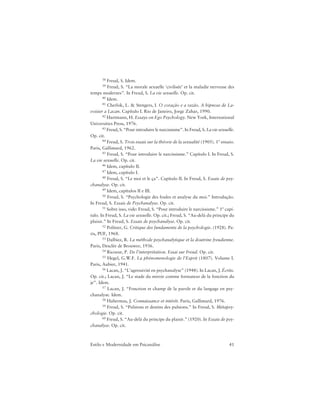 41Estilo e Modernidade em Psicanálise
38 Freud, S. Idem.
39 Freud, S. “La morale sexuelle ‘civilisée’ et la maladie nerveuse des
temps modernes”. In Freud, S. La vie sexuelle. Op. cit.
40 Idem.
41 Cherlok, L. & Stengers, I. O coração e a razão. A hipnose de La-
voisier a Lacan. Capítulo I. Rio de Janeiro, Jorge Zahar, 1990.
42 Hartmann, H. Essays on Ego Psychology. New York, International
Universities Press, 1976.
43 Freud, S. “Pour introduire le narcissisme”. In Freud, S. La vie sexuelle.
Op. cit.
44 Freud, S. Trois essais sur la théorie de la sexualité (1905). 1º ensaio.
Paris, Gallimard, 1962.
45 Freud, S. “Pour introduire le narcissisme.” Capítulo I. In Freud, S.
La vie sexuelle. Op. cit.
46 Idem, capítulo II.
47 Idem, capítulo I.
48 Freud, S. “Le moi et le ça”. Capítulo II. In Freud, S. Essais de psy-
chanalyse. Op. cit.
49 Idem, capítulos II e III.
50 Freud, S. “Psychologie des foules et analyse du moi.” Introdução.
In Freud, S. Essais de Psychanalyse. Op. cit.
51 Sobre isso, vide: Freud, S. “Pour introduire le narcissisme.” 1º capí-
tulo. In Freud, S. La vie sexuelle. Op. cit.; Freud, S. “Au-delà du principe du
plaisir.” In Freud, S. Essais de psychanalyse. Op. cit.
52 Politzer, G. Critique des fundaments de la psychologie. (1928). Pa-
ris, PUF, 1968.
53 Dalbiez, R. La méthode psychanalytique et la doutrine freudienne.
Paris, Desclée de Brouwer, 1936.
54 Ricoeur, P. De l’interprétation. Essai sur Freud. Op. cit.
55 Hegel, G.W.F. La phénomenologie de l’Esprit (1807). Volume I.
Paris, Aubier, 1941.
56 Lacan, J. “L’agressivité en psychanalyse” (1948). In Lacan, J. Écrits.
Op. cit.; Lacan, J. “Le stade du miroir comme formateur de la fonction du
je”. Idem.
57 Lacan, J. “Fonction et champ de la parole et du langage en psy-
chanalyse. Idem.
58 Habermas, J. Connaissance et intérêt. Paris, Gallimard, 1976.
59 Freud, S. “Pulsions et destins des pulsions.” In Freud, S. Métapsy-
chologie. Op. cit.
60 Freud, S. “Au-delà du principe du plaisir.” (1920). In Essais de psy-
chanalyse. Op. cit.
 