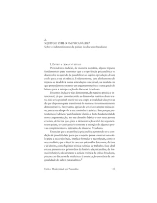 43Estilo e Modernidade em Psicanálise
2.
SUJEITO E ESTILO EM PSICANÁLISE1
Sobre o indeterminismo da pulsão no discurso freudiano
I. ENTRE A CURA E O ESTILO
Pretendemos indicar, de maneira sumária, alguns tópicos
fundamentais para sustentar que a experiência psicanalítica se
desenvolve no sentido de possibilitar ao sujeito a produção de um
estilo para a sua existência. Evidentemente, esse alinhamento de
tópicos se desdobra numa articulação conceitual, na medida em
que pretendemos construir um argumento teórico e uma grade de
leitura para a interpretação do discurso freudiano.
Dissemos indicar e não demonstrar, de maneira precisa e in-
tencional, já que, considerando as dimensões restritas deste tex-
to, não seria possível inserir no seu corpo a totalidade das provas
de que dispomos para transformá-lo num escrito eminentemente
demonstrativo. Entretanto, apesar de ser relativamente minucio-
so, este texto não perde a sua consistência teórica. Isso porque pre-
tendemos evidenciar com bastante clareza a linha fundamental de
nossa argumentação, no seu desenho básico e nos seus passos
cruciais, de forma que, para a demonstração cabal do argumen-
to em pauta, seria necessário somente a inserção de algumas pro-
vas complementares, retiradas do discurso freudiano.
Enunciar que a experiência psicanalítica pretende ser a con-
dição de possibilidade para que o sujeito possa construir um esti-
lo para a sua existência, implica formular e reconhecer, como o
seu corolário, que o ideal de cura em psicanálise fracassou, de fato
e de direito, como hipótese teórica e clínica de trabalho. Esse ideal
estava presente nos primórdios da história da psicanálise, de for-
ma irrefutável, não obstante a astúcia retórica da crítica freudiana,
precoce ao discurso da medicina e à enunciação correlata da ori-
ginalidade do saber psicanalítico.2
 