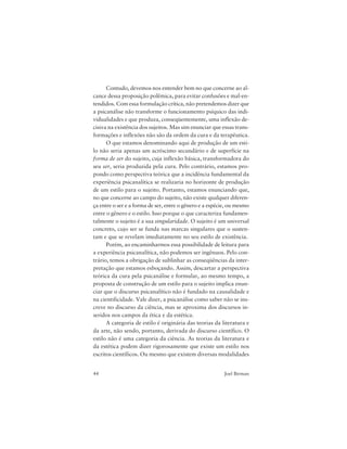 44 Joel Birman
Contudo, devemos nos entender bem no que concerne ao al-
cance dessa proposição polêmica, para evitar confusões e mal-en-
tendidos. Com essa formulação crítica, não pretendemos dizer que
a psicanálise não transforme o funcionamento psíquico das indi-
vidualidades e que produza, conseqüentemente, uma inflexão de-
cisiva na existência dos sujeitos. Mas sim enunciar que essas trans-
formações e inflexões não são da ordem da cura e da terapêutica.
O que estamos denominando aqui de produção de um esti-
lo não seria apenas um acréscimo secundário e de superfície na
forma de ser do sujeito, cuja inflexão básica, transformadora do
seu ser, seria produzida pela cura. Pelo contrário, estamos pro-
pondo como perspectiva teórica que a incidência fundamental da
experiência psicanalítica se realizaria no horizonte de produção
de um estilo para o sujeito. Portanto, estamos enunciando que,
no que concerne ao campo do sujeito, não existe qualquer diferen-
ça entre o ser e a forma de ser, entre o gênero e a espécie, ou mesmo
entre o gênero e o estilo. Isso porque o que caracteriza fundamen-
talmente o sujeito é a sua singularidade. O sujeito é um universal
concreto, cujo ser se funda nas marcas singulares que o susten-
tam e que se revelam imediatamente no seu estilo de existência.
Porém, ao encaminharmos essa possibilidade de leitura para
a experiência psicanalítica, não podemos ser ingênuos. Pelo con-
trário, temos a obrigação de sublinhar as conseqüências da inter-
pretação que estamos esboçando. Assim, descartar a perspectiva
teórica da cura pela psicanálise e formular, ao mesmo tempo, a
proposta de construção de um estilo para o sujeito implica enun-
ciar que o discurso psicanalítico não é fundado na causalidade e
na cientificidade. Vale dizer, a psicanálise como saber não se ins-
creve no discurso da ciência, mas se aproxima dos discursos in-
seridos nos campos da ética e da estética.
A categoria de estilo é originária das teorias da literatura e
da arte, não sendo, portanto, derivada do discurso científico. O
estilo não é uma categoria da ciência. As teorias da literatura e
da estética podem dizer rigorosamente que existe um estilo nos
escritos científicos. Ou mesmo que existem diversas modalidades
 