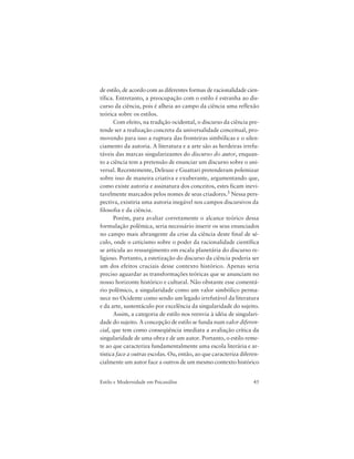 45Estilo e Modernidade em Psicanálise
de estilo, de acordo com as diferentes formas de racionalidade cien-
tífica. Entretanto, a preocupação com o estilo é estranha ao dis-
curso da ciência, pois é alheia ao campo da ciência uma reflexão
teórica sobre os estilos.
Com efeito, na tradição ocidental, o discurso da ciência pre-
tende ser a realização concreta da universalidade conceitual, pro-
movendo para isso a ruptura das fronteiras simbólicas e o silen-
ciamento da autoria. A literatura e a arte são as herdeiras irrefu-
táveis das marcas singularizantes do discurso do autor, enquan-
to a ciência tem a pretensão de enunciar um discurso sobre o uni-
versal. Recentemente, Deleuze e Guattari pretenderam polemizar
sobre isso de maneira criativa e exuberante, argumentando que,
como existe autoria e assinatura dos conceitos, estes ficam inevi-
tavelmente marcados pelos nomes de seus criadores.3 Nessa pers-
pectiva, existiria uma autoria inegável nos campos discursivos da
filosofia e da ciência.
Porém, para avaliar corretamente o alcance teórico dessa
formulação polêmica, seria necessário inserir os seus enunciados
no campo mais abrangente da crise da ciência deste final de sé-
culo, onde o ceticismo sobre o poder da racionalidade científica
se articula ao ressurgimento em escala planetária do discurso re-
ligioso. Portanto, a estetização do discurso da ciência poderia ser
um dos efeitos cruciais desse contexto histórico. Apenas seria
preciso aguardar as transformações teóricas que se anunciam no
nosso horizonte histórico e cultural. Não obstante esse comentá-
rio polêmico, a singularidade como um valor simbólico perma-
nece no Ocidente como sendo um legado irrefutável da literatura
e da arte, sustentáculo por excelência da singularidade do sujeito.
Assim, a categoria de estilo nos reenvia à idéia de singulari-
dade do sujeito. A concepção de estilo se funda num valor diferen-
cial, que tem como conseqüência imediata a avaliação crítica da
singularidade de uma obra e de um autor. Portanto, o estilo reme-
te ao que caracteriza fundamentalmente uma escola literária e ar-
tística face a outras escolas. Ou, então, ao que caracteriza diferen-
cialmente um autor face a outros de um mesmo contexto histórico
 