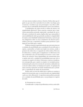 46 Joel Birman
e de uma mesma tradição artística e literária. Enfim, dizer que al-
guém ou que uma obra é portador de um estilo é um elogio, pois
é enunciar e reconhecer que esse personagem e essa obra se dife-
renciam, não se confundindo absolutamente com os seus similares.
A problemática do estilo envolve as idéias de autoria e de
singularidade diferencial. Nesse contexto, enunciar que a expe-
riência psicanalítica pretende empreender a produção de um es-
tilo para a existência do sujeito, implica dizer que a psicanálise é
uma modalidade de saber que pretende reconhecer a singularidade
do sujeito como finalidade fundamental. Entretanto, é preciso que
nos indaguemos sobre os eixos constitutivos do discurso psica-
nalítico, para que a experiência analítica possa promover a pro-
dução de um estilo para o sujeito.
Podemos enunciar esquematicamente que, para que possa ser
a condição de possibilidade para a produção de um estilo para o
sujeito, a psicanálise se funda num duplo eixo teórico, sendo o
primeiro de ordem ética e o segundo de ordem estética. Pelo eixo
de ordem ética, o sujeito, para se singularizar e se diferenciar, tem
que se defrontar com a lei da proibição do incesto e com a expe-
riência da castração. Essas regularidades são estruturantes para
o sujeito, pois são a condição de possibilidade para que este se
constitua no registro do desejo. Entretanto, é preciso considerar,
em contrapartida, que o sujeito se compõe e se recompõe perma-
nentemente pela estese da economia do narcisismo, indicando isso
o eixo de ordem estética na fundação do sujeito. A regulação da
estese narcísica representa um limite fundamental para a produ-
ção e a reprodução do sujeito do inconsciente.
Enfim, entre os eixos de ordem ética e estética se constitui o
sujeito do inconsciente, que se caracteriza pela sua singularidade
e pelo seu valor diferencial. A experiência psicanalítica pretende
ser a condição de possibilidade para a sua produção no registro
do estilo.
II. ITINERÁRIO DE LEITURA
Considerando o campo da problemática teórica assim deli-
 