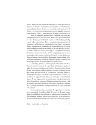 47Estilo e Modernidade em Psicanálise
neado, vamos definir agora os caminhos do nosso percurso no
interior do discurso psicanalítico, assim como o nosso itinerário
metodológico. Quais são os nossos indicadores fundamentais de
leitura e os nossos referenciais discursivos privilegiados nesse per-
curso teórico? Qual é a matéria-prima de nosso itinerário crítico?
Antes de mais nada, a nossa leitura crítica vai se realizar pela
interpretação do discurso freudiano. Vamos nos apoiar diretamen-
te nesse discurso, considerando-o como sendo ainda o paradig-
ma do saber psicanalítico. Para a construção deste itinerário crí-
tico vamos sublinhar, nas suas inflexões conceitual e metapsico-
lógica, a produção de uma teoria do ato psicanalítico, na qual se
abandona paulatinamente a concepção de cura pela psicanálise e
se perfila um outro destino possível para a experiência analítica.
O estatuto desse outro destino teórico sempre permaneceu como
sendo algo relativamente confuso em Freud. O mesmo destino am-
bíguo e confuso tiveram também algumas das leituras críticas sobre
o discurso freudiano, quando se pretendeu definir o estatuto teó-
rico da psicanálise na exterioridade da idéia de cura.
Com efeito, diante da constatação da impossibilidade de se
fundar os efeitos cruciais da experiência analítica no sujeito no
ideal de cura, a comunidade psicanalítica ficava no vazio, não sa-
bendo bem como se poderia sustentar o que se produzia inequi-
vocamente na clínica com os analisandos. Portanto, diante da
impossibilidade de se sustentar a cura como sendo o ideal e a fi-
nalidade da experiência analítica, os analistas se reconheciam
diante de um impasse, não apenas teórico, mas principalmente
ético. A questão se impunha, afinal de contas, sem sofismas: o que
se pretende e o que se realiza de fato com a experiência psicana-
lítica, quando assumimos a responsabilidade de colocar alguém
em análise?
Empreender a crítica sistemática da experiência psicanalíti-
ca como estando fundada no ideal da cura, e se deslocar para o
ideal da produção de um estilo para o sujeito implica enunciar algo
que supomos presente no discurso freudiano, mas que não foi
assim denominado no campo desse discurso. Entretanto, pressu-
 
