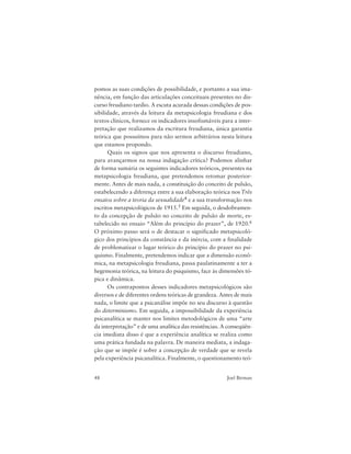 48 Joel Birman
pomos as suas condições de possibilidade, e portanto a sua ima-
nência, em função das articulações conceituais presentes no dis-
curso freudiano tardio. A escuta acurada dessas condições de pos-
sibilidade, através da leitura da metapsicologia freudiana e dos
textos clínicos, fornece os indicadores insofismáveis para a inter-
pretação que realizamos da escritura freudiana, única garantia
teórica que possuímos para não sermos arbitrários nesta leitura
que estamos propondo.
Quais os signos que nos apresenta o discurso freudiano,
para avançarmos na nossa indagação crítica? Podemos alinhar
de forma sumária os seguintes indicadores teóricos, presentes na
metapsicologia freudiana, que pretendemos retomar posterior-
mente. Antes de mais nada, a constituição do conceito de pulsão,
estabelecendo a diferença entre a sua elaboração teórica nos Três
ensaios sobre a teoria da sexualidade4 e a sua transformação nos
escritos metapsicológicos de 1915.5 Em seguida, o desdobramen-
to da concepção de pulsão no conceito de pulsão de morte, es-
tabelecido no ensaio “Além do princípio do prazer”, de 1920.6
O próximo passo será o de destacar o significado metapsicoló-
gico dos princípios da constância e da inércia, com a finalidade
de problematizar o lugar teórico do princípio do prazer no psi-
quismo. Finalmente, pretendemos indicar que a dimensão econô-
mica, na metapsicologia freudiana, passa paulatinamente a ter a
hegemonia teórica, na leitura do psiquismo, face às dimensões tó-
pica e dinâmica.
Os contrapontos desses indicadores metapsicológicos são
diversos e de diferentes ordens teóricas de grandeza. Antes de mais
nada, o limite que a psicanálise impõe no seu discurso à questão
do determinismo. Em seguida, a impossibilidade da experiência
psicanalítica se manter nos limites metodológicos de uma “arte
da interpretação” e de uma analítica das resistências. A conseqüên-
cia imediata disso é que a experiência analítica se realiza como
uma prática fundada na palavra. De maneira mediata, a indaga-
ção que se impõe é sobre a concepção de verdade que se revela
pela experiência psicanalítica. Finalmente, o questionamento teó-
 