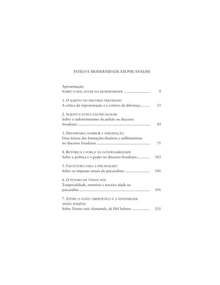 5Estilo e Modernidade em Psicanálise
ESTILO E MODERNIDADE EM PSICANÁLISE
Apresentação:
SOBRE O MAL-ESTAR NA MODERNIDADE .......................... 9
1. O SUJEITO NO DISCURSO FREUDIANO
A crítica da representação e o critério da diferença ......... 15
2. SUJEITO E ESTILO EM PSICANÁLISE
Sobre o inderteminismo da pulsão no discurso
freudiano ........................................................................ 43
3. DESAMPARO, HORROR E SUBLIMAÇÃO
Uma leitura das formações ilusórias e sublimatórias
no discurso freudiano ..................................................... 71
4. RETÓRICA E FORÇA NA GOVERNABILIDADE
Sobre a política e o poder no discurso freudiano............. 103
5. UM FUTURO PARA A PSICANÁLISE?
Sobre os impasses atuais do psicanalisar ......................... 141
6. O FUTURO DE TODOS NÓS
Temporalidade, memória e terceira idade na
psicanálise....................................................................... 191
7. ENTRE O GOZO CIBERNÉTICO E A INTENSIDADE
AINDA POSSÍVEL
Sobre Denise está chamando, de Hal Salwen .................. 211
 