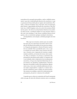50 Joel Birman
norteadores da concepção psicanalítica, onde se sublinha atenta-
mente o que não é enunciado pelo discurso da consciência e o que
se apresenta de forma deslocada no registro da transferência. Por-
tanto, o discurso freudiano não é marcado, nessa reconstrução,
pelas ilusões e ingenuidades da filosofia da consciência. Não obs-
tante isso, é difícil imaginar como, do a priori da estrutura libidi-
nal em pauta e da série de acontecimentos históricos da existên-
cia dessa jovem, a resultante pudesse ser essa estrutura clínica e
não uma outra qualquer. E que dessas condições básicas do psi-
quismo, não se constituísse qualquer produção sintomática.
Acompanhemos com atenção a referida passagem do texto
freudiano:
Mas aqui nos tornamos atentos para um estado
de coisas que já se apresentou em muitos outros exem-
plos de elucidação psicanalítica de um processo psíqui-
co. Enquanto perseguimos o desenvolvimento a partir
do seu resultado final, ascendendo pois a isso, o que
se constitui aos nossos olhos é uma conexão sem lacu-
nas, e ficamos com a impressão de estarmos comple-
tamente satisfeitos, até mesmo de termos sido exausti-
vos. Mas, se tomamos a via inversa, se partirmos dos
pressupostos descobertos pela análise e os seguimos até
o seu resultado, então a impressão de um encadeamento
necessário, e de que seria impossível determinar de ou-
tra maneira, nos abandona completamente. Notamos
logo que teria podido resultar disso igualmente alguma
outra coisa, e esse outro resultado poderíamos do mes-
mo modo compreendê-lo e explicá-lo. A síntese não é
pois tão satisfatória como a análise; em outros termos,
não estamos na condição, a partir do conhecimento dos
pressupostos, de prever a natureza do resultado.7
A questão que se coloca no comentário de Freud é justamente
sobre esse gap, do intervalo abismal existente entre as condições
 
