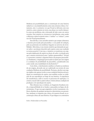 51Estilo e Modernidade em Psicanálise
libidinais de possibilidade para a constituição de uma história
subjetiva e o seu desdobramento como uma estrutura clínica. Cer-
tamente, não é a primeira vez que Freud se defronta com esse
mistério, como comenta no texto, mas dessa vez resolve destacá-
lo como um problema, não o deixando de lado como em outras
ocasiões. Esse mistério se circunscreve inicialmente como sendo
a diferença radical existente entre a “análise” e a “síntese”, como
nos diz Freud pontualmente.
Sem dúvida, é esse estranho mistério que sempre alimentou
o fascínio provocado pela psicanálise e o seu poder de sedução,
pela sua pretensão em estabelecer ligações no universo da invisi-
bilidade. Além disso, é esse mesmo mistério que demanda um que-
rer saber e um desejar descobrir pelo sujeito como esse resultado
se tornou possível. Com isso, o mistério se transforma em enig-
ma pela implicação do sujeito no desejo de saber, revelando pois
que a mistura inextricável entre “pulsão epistemofílica” (Freud)
e voyeurismo constitui a alquimia básica da pesquisa psicanalíti-
ca. Finalmente, a inquietação provocada no sujeito por esse enigma
é a condição de possibilidade da psicanálise, considerando esta
como sendo uma modalidade de deciframento.8
Com efeito, o deciframento analítico se funda na existência
de um enigma, devendo este ser explicitado nos termos de suas
condições libidinais de possibilidade. Portanto, decifrar um enig-
ma implica não apenas revelar as suas condições históricas de pro-
dução na constituição do sujeito, mas também avaliar as condi-
ções de sua reprodução ao longo de sua história. A experiência
da transferência, onde se tecem os processos de repetição, é o
cenário crucial onde se pode realizar a leitura dessas condições de
produção e de reprodução do sujeito.
Não obstante isso, é evidente, no fragmento freudiano cita-
do, a impossibilidade de se fundar a psicanálise na lógica do de-
terminismo. O que esse gap enigmático revela é justamente a fa-
lência absoluta de qualquer perspectiva determinista em psicaná-
lise, mediante os impasses que coloca, de maneira brutal, na re-
construção clínica de uma história. O que fulgura no comentário
 