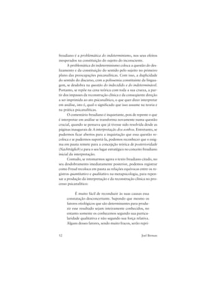 52 Joel Birman
freudiano é a problemática do indeterminismo, nos seus efeitos
inesperados na constituição do sujeito do inconsciente.
A problemática do indeterminismo coloca a questão do des-
lizamento e da constituição do sentido pelo sujeito no primeiro
plano das preocupações psicanalíticas. Com isso, a duplicidade
do sentido do discurso, com a polissemia constituinte da lingua-
gem, se desdobra na questão do indecidido e do indeterminável.
Portanto, se repõe na cena teórica com toda a sua crueza, a par-
tir dos impasses da reconstrução clínica e da conseqüente direção
a ser imprimida ao ato psicanalítico, o que quer dizer interpretar
em análise, isto é, qual o significado que isso assume na teoria e
na prática psicanalíticas.
O comentário freudiano é inquietante, pois de repente o que
é interpretar em análise se transforma novamente numa questão
crucial, quando se pensava que já tivesse sido resolvida desde as
páginas inaugurais de A interpretação dos sonhos. Entretanto, se
pudermos ficar abertos para a inquietação que essa questão re-
coloca e se pudermos suportá-la, podemos reconhecer que o enig-
ma em pauta remete para a concepção teórica de posterioridade
(Nachträglich) e para o seu lugar estratégico no conceito freudiano
inicial da interpretação.
Contudo, se retomarmos agora o texto freudiano citado, no
seu desdobramento imediatamente posterior, podemos registrar
como Freud recoloca em pauta as relações equívocas entre os re-
gistros quantitativo e qualitativo na metapsicologia, para repen-
sar a produção da interpretação e da reconstrução clínica no pro-
cesso psicanalítico:
É muito fácil de reconduzir às suas causas essa
constatação desconcertante. Supondo que mesmo os
fatores etiológicos que são determinantes para produ-
zir esse resultado sejam inteiramente conhecidos, no
entanto somente os conhecemos segundo sua particu-
laridade qualitativa e não segundo sua força relativa.
Alguns desses fatores, sendo muito fracos, serão repri-
 