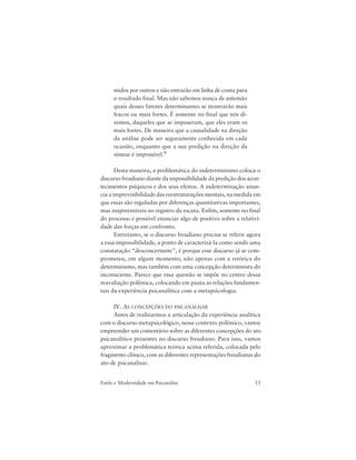 53Estilo e Modernidade em Psicanálise
midos por outros e não entrarão em linha de conta para
o resultado final. Mas não sabemos nunca de antemão
quais desses fatores determinantes se mostrarão mais
fracos ou mais fortes. É somente no final que nós di-
zemos, daqueles que se impuseram, que eles eram os
mais fortes. De maneira que a causalidade na direção
da análise pode ser seguramente conhecida em cada
ocasião, enquanto que a sua predição na direção da
síntese é impossível.9
Desta maneira, a problemática do indeterminismo coloca o
discurso freudiano diante da impossibilidade da predição dos acon-
tecimentos psíquicos e dos seus efeitos. A indeterminação anun-
cia a imprevisibilidade das reestruturações mentais, na medida em
que essas são reguladas por diferenças quantitativas importantes,
mas inapreensíveis no registro da escuta. Enfim, somente no final
do processo é possível enunciar algo de positivo sobre a relativi-
dade das forças em confronto.
Entretanto, se o discurso freudiano precisa se referir agora
a essa impossibilidade, a ponto de caracterizá-la como sendo uma
constatação “desconcertante”, é porque esse discurso já se com-
prometeu, em algum momento, não apenas com a retórica do
determinismo, mas também com uma concepção determinista do
inconsciente. Parece que essa questão se impõe no centro dessa
reavaliação polêmica, colocando em pauta as relações fundamen-
tais da experiência psicanalítica com a metapsicologia.
IV. AS CONCEPÇÕES DO PSICANALISAR
Antes de realizarmos a articulação da experiência analítica
com o discurso metapsicológico, nesse contexto polêmico, vamos
empreender um comentário sobre as diferentes concepções do ato
psicanalítico presentes no discurso freudiano. Para isso, vamos
aproximar a problemática teórica acima referida, colocada pelo
fragmento clínico, com as diferentes representações freudianas do
ato de psicanalisar.
 