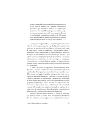 55Estilo e Modernidade em Psicanálise
repetir o recalcado, como experiência vivida no presen-
te, no lugar de rememorá-lo, como um fragmento do
passado, o que preferiria o médico. Essa reprodução,
que ocorre com uma fidelidade que não se teria deseja-
do, tem sempre por conteúdo um fragmento da vida
sexual infantil, portanto do complexo de Édipo e de
suas ramificações; ela se joga regularmente no domínio
da transferência, isto é, da relação com o médico [...].10
Assim, nos seus primórdios, a psicanálise pretendia ser um
saber da interpretação, mediante o qual a figura do analista como
intérprete seria detentora de um discurso soberano, sendo capaz
de trazer para o campo da consciência a representação ausente e
restabelecer então a continuidade da história do sujeito. A verdade
do sujeito estaria condensada nessa representação ausente, à qual
caberia ser restaurada pela interpretação psicanalítica. Certamente,
o determinismo psicanalítico encontrava-se aqui no seu apogeu.
Nesse contexto, a metapsicologia se realizava no registro eminen-
temente tópico, apesar de implicar também os registros dinâmi-
co e econômico.
A leitura freudiana da experiência psicanalítica nos “Estu-
dos sobre a histeria”11 se fundava essencialmente nessa linha de
trabalho. Em A interpretação dos sonhos, Freud pretendeu remo-
delar aquela concepção originária, se inscrevendo então nos re-
gistros do desejo e do fantasma,12 de forma a repensar a especifi-
cidade da interpretação psicanalítica. Esta seria uma modalidade
de deciframento, fundando-se numa concepção diferencial da lin-
guagem e da significação.13 Não obstante isso, a psicanálise con-
tinuava a ser representada como sendo detentora de um método
racional de leitura dos atos psíquicos, fundado na hipótese do in-
consciente, de maneira que a figura do analista como intérprete
soberano seria capaz de revelar a verdade do sujeito.
Porém, o fracasso clínico de Freud na análise de Dora indi-
cou dramaticamente os limites desse método racional da leitura
dos atos psíquicos e colocou para este a exigência de se conside-
 