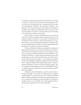 56 Joel Birman
rar também o impacto da experiência da transferência no ato psi-
canalítico.14 Com efeito, na sua leitura crítica dos impasses clíni-
cos com Dora, Freud descobre que a transferência não era ape-
nas um fragmento “periférico” da experiência analítica15, mas
ocupava o eixo central do processo psicanalítico. Isso implicava
reconhecer que a figura do analisando colocava em atos, na rela-
ção com a figura do analista, o que não podia enunciar em pala-
vras, pelo discurso das livres associações.
Dessa maneira, o discurso freudiano passou a se centrar na
análise da resistência, supondo que, pela superação dessas, seria
possível enunciar em palavras o que eclodia na experiência da
transferência. Nesse contexto, a relação do analisando com o ana-
lista passou a ocupar uma posição estratégica no campo da aná-
lise, na medida em que seria nesse eixo que se condensariam prin-
cipalmente as resistências no processo analítico.
O discurso freudiano continuava apostando na existência da
representação oculta, que se encontraria inconsciente nas diferen-
tes formas de atos psíquicos do sujeito, mas que poderia ser tra-
zida ao campo da consciência desde que fossem afastados os obs-
táculos da resistência. A representação inconsciente estaria sub-
metida agora ao inter-jogo de investimentos e de contra-investi-
mentos, de forma que o seu lugar e os seus destinos no psiquis-
mo estariam submetidos à lógica do conflito de forças. Nesse con-
texto, o registro dinâmico da metapsicologia passou a ocupar a
posição hegemônica na leitura do funcionamento psíquico, sen-
do o registro metapsicológico que daria a possibilidade de acesso
ao registro tópico, invertendo então a equação teórica dos primór-
dios da psicanálise.
Entretanto, uma década depois, as incertezas retornaram ao
campo psicanalítico. Com efeito, em “Rememoração, repetição
e perlaboração”16, ensaio escrito em 1914, o discurso freudiano
indica os limites insuperáveis do processo de rememoração em aná-
lise e o impacto da repetição na cena psicanalítica. A experiência
analítica passou a ser concebida como sendo permeada pela re-
petição, que a impregna nos seus menores detalhes.
 