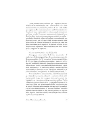 57Estilo e Modernidade em Psicanálise
Assim, mesmo que se considere que a repetição seja uma
modalidade de rememoração, sob a forma de atos, não é certa-
mente a mesma coisa rememorar por meio de atos e pela media-
ção de palavras. Foi esse reconhecimento que finalmente o discurso
freudiano teve que realizar, após ter evitado essa diferença durante
um longo período. Portanto, o que esse ensaio indica de forma
decisiva são os limites do processo de representação em análise e
no psíquico, abrindo-se o discurso freudiano para a indagação fun-
damental sobre o que seria a atividade representativa em psica-
nálise. Enfim, se constitui o conceito de perlaboração como sen-
do o contraponto ao de repetição, já que num trabalho através
daquilo que se repete seria possível encontrar um outro destino
para a compulsão de repetição.
V. ATO PSICANALÍTICO E METAPSICOLOGIA
Em seguida, o passo teórico do discurso freudiano foi o de
realizar a reflexão metapsicológica dessas diferentes concepções
do ato psicanalítico. Em “O inconsciente”, ensaio metapsicológico
de 1915, o discurso freudiano empreendeu a sua crítica teórica
dos dois modelos iniciais do ato psicanalítico e indicou a possibi-
lidade de uma terceira concepção do trabalho analítico. Porém,
nesse ensaio a crítica foi realizada de maneira indireta, mediante
a desconstrução freudiana de suas concepções anteriores do in-
consciente e a sua nova proposta de leitura do inconsciente.17
Com efeito, Freud realizou a crítica sistemática da concep-
ção tópica do inconsciente, indicando a sua inconsistência teóri-
ca, na medida em que não conseguia interpretar o que era cru-
cial, qual seja, o levantamento do processo do recalque. Porém,
critica também como insustentável a concepção funcional do in-
consciente, já que não seria no equilíbrio dos investimentos que
se poderia solucionar os impasses das relações entre o inconsciente
e o pré-consciente/consciente. A proposta freudiana pretendeu
solucionar a relação entre os dois sistemas psíquicos — superan-
do os impasses anteriores — enunciando a relação entre represen-
tações de coisa e de palavra.
 