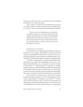 59Estilo e Modernidade em Psicanálise
forças que o analista teria que se introduzir, para ter a pretensão
de influenciar no conflito do sujeito.
Nesse contexto, o confronto das intensidades foi enunciado
nos registros político e militar, de maneira que no conflito psíqui-
co a “vitória” estava do lado de quem tivesse mais força no embate:
Vemo-nos de novo confrontados com a importân-
cia do fator quantitativo e novamente advertidos de que
a análise não pode colocar em ação senão quantidades
determinadas e limitadas de energias que têm que se
medir às forças hostis. É como se a maior parte do tem-
po, verdadeiramente, a vitória estivesse do lado dos
batalhões mais fortes.18
VI. PULSÃO E INCONSCIENTE
A problemática que se delineia paulatinamente no percurso
freudiano é como o registro da qualidade se constitui a partir do
registro da quantidade. Dito de uma outra maneira, como é que se
constitui a produção de representações no aparelho psíquico, con-
siderando-se o primado do registro econômico na metapsicologia.
Com efeito, considerando-se a existência primordial do apa-
relho psíquico no registro das intensidades, quais seriam as con-
dições de possibilidade para a constituição e o advento do sujei-
to? Além disso, se a representação não é originária no aparelho
psíquico, como é que o sujeito se institui no registro da representação
e da verdade? O que isso tudo nos indica é que o conceito de in-
consciente precisa ser pensado a partir do registro das intensidades.
Nesse solo, se revelam os limites do determinismo em psicanálise.
Nessa perspectiva, nos parece que o enunciado do conceito
de pulsão pretende responder a esse tipo de indagação, desde o
ensaio metapsicológico “As pulsões e seus destinos”.19 O enun-
ciado conceitual posterior, sobre a existência de uma pulsão sem
representação, denominada pulsão de morte, circunscreve apenas
essa problemática com maior rigor.20 Portanto, as proposições
 