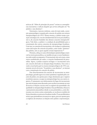 60 Joel Birman
teóricas de “Além do princípio do prazer” seriam as conseqüên-
cias necessárias e radicais daquilo que já fora esboçado em “As
pulsões e seus destinos”.
Entretanto, é preciso enfatizar, antes de mais nada, a posi-
ção epistemológica ocupada pelo conceito de pulsão nos ensaios
metapsicológicos de 1915. Nesses ensaios, a pulsão ocupa a po-
sição estratégica de conceito fundamental da teoria psicanalítica,
isto é, do conceito fundador dos demais conceitos metapsicoló-
gicos. Vale dizer, a pulsão é a condição de possibilidade para a
constituição dos outros conceitos da metapsicologia freudiana.
Com isso, os conceitos de inconsciente e de recalque se ordenariam
como derivações do conceito de pulsão, como sendo “destinos”
das pulsões, sem as quais aqueles seriam impensáveis.21
Portanto, esboça-se uma reformulação epistemológica essen-
cial na teoria psicanalítica, na medida em que os seus fundamen-
tos estão sendo recompostos. O inconsciente não seria mais, como
estava estabelecido até então, o conceito fundamental da psica-
nálise. Agora, a pulsão ocuparia tal lugar e o inconsciente seria
um conceito derivado na metapsicologia freudiana. Essa seria a
razão crucial pela qual os ensaios metapsicológicos de 1915, jus-
tamente através do texto “As pulsões e seus destinos”, se iniciam
com a tematização do conceito de pulsão.
Esse descentramento do conceito de inconsciente na meta-
psicologia, girando agora no cosmo epistêmico regulado pelo con-
ceito de pulsão, nos aponta para o lugar dominante que o registro
econômico passou a ocupar na metapsicologia face aos outros re-
gistros. É justamente esse deslocamento do lugar do inconsciente
que está em pauta nesta discussão, pois recoloca novamente na cena
da teoria as relações cruciais entre os registros da quantidade e da
qualidade na metapsicologia freudiana. Essa problemática obcecava
o pensamento psicanalítico desde os seus primórdios e, como des-
tacamos nos textos acima comentados, se recolocava também de
forma dramática no percurso freudiano tardio. É essa problemática
teórica que pretendemos circunscrever agora, pois nos aponta para
a exigência de tematizar as relações entre pulsão e representação.
 