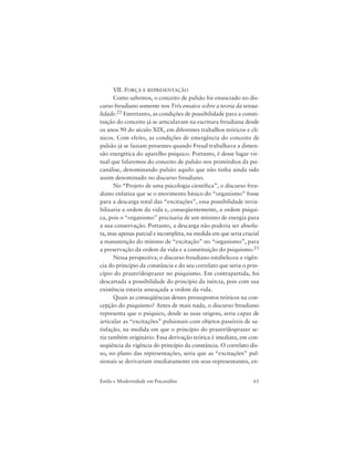 61Estilo e Modernidade em Psicanálise
VII. FORÇA E REPRESENTAÇÃO
Como sabemos, o conceito de pulsão foi enunciado no dis-
curso freudiano somente nos Três ensaios sobre a teoria da sexua-
lidade.22 Entretanto, as condições de possibilidade para a consti-
tuição do conceito já se articulavam na escritura freudiana desde
os anos 90 do século XIX, em diferentes trabalhos teóricos e clí-
nicos. Com efeito, as condições de emergência do conceito de
pulsão já se faziam presentes quando Freud trabalhava a dimen-
são energética do aparelho psíquico. Portanto, é desse lugar vir-
tual que falaremos do conceito de pulsão nos primórdios da psi-
canálise, denominando pulsão aquilo que não tinha ainda sido
assim denominado no discurso freudiano.
No “Projeto de uma psicologia científica”, o discurso freu-
diano enfatiza que se o movimento básico do “organismo” fosse
para a descarga total das “excitações”, essa possibilidade invia-
bilizaria a ordem da vida e, conseqüentemente, a ordem psíqui-
ca, pois o “organismo” precisaria de um mínimo de energia para
a sua conservação. Portanto, a descarga não poderia ser absolu-
ta, mas apenas parcial e incompleta, na medida em que seria crucial
a manutenção do mínimo de “excitação” no “organismo”, para
a preservação da ordem da vida e a constituição do psiquismo.23
Nessa perspectiva, o discurso freudiano estabeleceu a vigên-
cia do princípio da constância e do seu correlato que seria o prin-
cípio do prazer/desprazer no psiquismo. Em contrapartida, foi
descartada a possibilidade do princípio da inércia, pois com sua
existência estaria ameaçada a ordem da vida.
Quais as conseqüências desses pressupostos teóricos na con-
cepção do psiquismo? Antes de mais nada, o discurso freudiano
representa que o psíquico, desde as suas origens, seria capaz de
articular as “excitações” pulsionais com objetos passíveis de sa-
tisfação, na medida em que o princípio do prazer/desprazer se-
ria também originário. Essa derivação teórica é imediata, em con-
seqüência da vigência do princípio da constância. O correlato dis-
so, no plano das representações, seria que as “excitações” pul-
sionais se derivariam imediatamente em seus representantes, en-
 