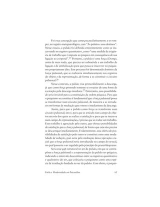 63Estilo e Modernidade em Psicanálise
Foi essa concepção que começou paulatinamente a se rom-
per, no registro metapsicológico, com “As pulsões e seus destinos”.
Nesse ensaio, a pulsão foi definida eminentemente como se ins-
crevendo no registro quantitativo, como “uma medida da exigên-
cia de trabalho que é imposta ao psíquico em conseqüência de sua
ligação ao corporal”.25 Portanto, a pulsão é uma força (Drang),
antes de mais nada, que precisa ser submetida a um trabalho de
ligação e de simbolização para que possa se inscrever no psiquis-
mo propriamente dito. Esse processo foi denominado domínio da
força pulsional, que se realizaria simultaneamente nos registros
do objeto e da representação, de forma a se constituir o circuito
pulsional.26
Nesse contexto, a pulsão visa primordialmente a descarga,
já que como força pretende somente se esvaziar de uma fonte de
excitação pela descarga imediata.27 Entretanto, essa possibilida-
de seria inviável para a constituição da ordem psíquica. Para que
o psiquismo se constitua é fundamental que a força pulsional possa
se transformar num circuito pulsional, de maneira a se introdu-
zir em formas de mediação que evitem o imediatismo da descarga.
Assim, para que a pulsão como força se transforme num
circuito pulsional, isto é, para que se articule num campo de obje-
tos através dos quais se realize a satisfação e para que se inscreva
num campo de representações, é preciso que se realize um trabalho.
Esse trabalho é agenciado pelo outro, que oferece possibilidades
de satisfação para a força pulsional, de forma que esta não precisa
se descarregar imediatamente. Evidentemente, essa oferta de pos-
sibilidades de satisfação pelo outro se constitui como uma moda-
lidade de sedução, pois seria pela mediação dessa operação cru-
cial que a força pulsional seria introduzida no campo do sexual,
no qual passaria a ser regulada pelo princípio do prazer/desprazer.
Seria esse gap estrutural no ser da pulsão, em que se contra-
põem a força pulsional e a representação da pulsão no psíquico,
indicando o intervalo descontínuo entre os registros quantitativo
e qualitativo do ser, que colocaria o psiquismo como uma espé-
cie de irradiação fundada no ser da pulsão. Com efeito, o psiquis-
 
