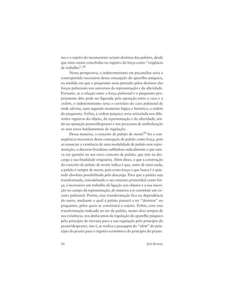 64 Joel Birman
mo e o sujeito do inconsciente seriam destinos das pulsões, desde
que estas sejam concebidas no registro da força como “exigência
de trabalho”.28
Nessa perspectiva, o indeterminismo em psicanálise seria a
contrapartida necessária dessa concepção do aparelho psíquico,
na medida em que o psiquismo seria pensado pelos destinos das
forças pulsionais nos universos da representação e da alteridade.
Portanto, se a relação entre a força pulsional e o psiquismo pro-
priamente dito pode ser figurada pela oposição entre o caos e a
ordem, o indeterminismo seria o correlato do caos pulsional de
onde adviria, num segundo momento lógico e histórico, a ordem
do psiquismo. Enfim, a ordem psíquica seria articulada nos dife-
rentes registros do objeto, da representação e da alteridade, ten-
do na oposição prazer/desprazer e nos processos de simbolização
os seus eixos fundamentais de regulação.
Dessa maneira, o conceito de pulsão de morte29 foi a con-
seqüência necessária dessa concepção de pulsão como força, pois
ao enunciar a existência de uma modalidade de pulsão sem repre-
sentação, o discurso freudiano sublinhou radicalmente o que esta-
va em questão no seu novo conceito de pulsão, que tem na des-
carga a sua finalidade originária. Além disso, o que a construção
do conceito de pulsão de morte indica é que, antes de mais nada,
a pulsão é sempre de morte, pois como força o que busca é a quie-
tude absoluta possibilitada pela descarga. Para que a pulsão seja
transformada, remodelando o seu estatuto primordial como for-
ça, é necessário um trabalho de ligação aos objetos e a sua inscri-
ção no campo da representação, de maneira a se constituir um cir-
cuito pulsional. Porém, essa transformação fica na dependência
do outro, mediante o qual a pulsão passará a ter “destinos” no
psiquismo, pelos quais se constituirá o sujeito. Enfim, com essa
transformação indicada no ser da pulsão, nesses dois tempos de
sua existência, nos deslocamos da regulação do aparelho psíquico
pelo princípio do nirvana para a sua regulação pelo princípio do
prazer/desprazer, isto é, se realiza a passagem do “além” do prin-
cípio do prazer para o registro econômico do princípio do prazer.
 
