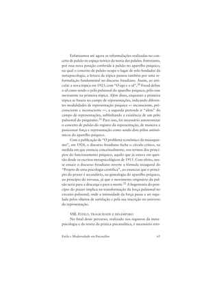 65Estilo e Modernidade em Psicanálise
Enfatizamos até agora as reformulações realizadas no con-
ceito de pulsão no espaço teórico da teoria das pulsões. Entretanto,
por essa nova posição conferida à pulsão no aparelho psíquico,
na qual o conceito de pulsão ocupa o lugar de solo fundador da
metapsicologia, a leitura da tópica passou também por uma re-
formulação fundamental no discurso freudiano. Assim, ao arti-
cular a nova tópica em 1923, com “O ego e o id”,30 Freud define
o id como sendo o pólo pulsional do aparelho psíquico, pólo esse
inexistente na primeira tópica. Além disso, enquanto a primeira
tópica se baseia no campo de representações, indicando diferen-
tes modalidades de representação psíquica — inconsciente, pré-
consciente e inconsciente —, a segunda pretende ir “além” do
campo de representações, sublinhando a existência de um pólo
pulsional do psiquismo.31 Para isso, foi necessário autonomizar
o conceito de pulsão do registro da representação, de maneira a
posicionar força e representação como sendo dois pólos antinô-
micos do aparelho psíquico.
Com a publicação de “O problema econômico do masoquis-
mo”, em 1924, o discurso freudiano fecha o círculo crítico, na
medida em que enuncia conceitualmente, nos termos dos princí-
pios do funcionamento psíquico, aquilo que já estava em ques-
tão desde os escritos metapsicológicos de 1915. Com efeito, nes-
se ensaio o discurso freudiano inverte a fórmula inaugural do
“Projeto de uma psicologia científica”, ao enunciar que o princí-
pio do prazer é secundário, na genealogia do aparelho psíquico,
ao princípio do nirvana, já que o movimento originário da pul-
são seria para a descarga e para a morte.32 A hegemonia do prin-
cípio do prazer implica na transformação da força pulsional no
circuito pulsional, onde a intensidade da força passa a ser regu-
lada pelos objetos de satisfação e pela sua inscrição no universo
da representação.
VIII. ESTILO, TRAGICIDADE E DESAMPARO
No final deste percurso, realizado nos registros da meta-
psicologia e da teoria da prática psicanalítica, é necessário reto-
 