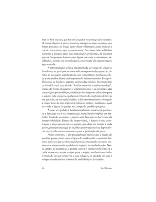 66 Joel Birman
mar os fios iniciais, que foram lançados no começo deste ensaio.
O nosso objetivo é amarrar os fios inaugurais com os outros que
forem puxados ao longo deste desenvolvimento, para indicar a
coesão da tessitura que apresentamos. Para isso, cabe sublinhar
somente a direção geral das articulações propostas, de maneira
que os fios possam formar uma figura coerente e consistente, re-
velando a solidez da formalização conceitual e da argumentação
apresentada.
A reformulação teórica encaminhada ao longo do discurso
freudiano, na qual procuramos indicar os pontos da ruptura e cos-
turar as passagens significativas com comentários pontuais, colo-
ca a psicanálise diante dos impasses do indeterminismo. Essa pro-
blemática se funda no registro caótico das pulsões. O comentário
citado de Freud, retirado de “Análise com fim e análise sem fim”,
indica de forma eloqüente o indeterminismo e as incertezas das
construções psicanalíticas, em função dos impasses colocados para
o sujeito pela energética pulsional. Diante do confronto de forças
em questão, na sua radicalidade, o discurso freudiano é obrigado
a lançar mão de uma metáfora política e militar, mediante a qual
se revela a figura da guerra no campo do conflito psíquico.
Assim, se a pulsão é fundamentalmente uma força que bus-
ca a descarga e se a sua organização num circuito implica um tra-
balho fundado no outro, o sujeito está lançado no horizonte da
imprevisibilidade. Diante do imprevisível, o futuro é uma cons-
trução e uma aposta para o sujeito, que deve ser tecido a cada
passo, considerando que as escolhas possíveis estão na dependên-
cia estreita da estesia necessária para a produção do prazer.
Nesse contexto, o ato psicanalítico implica que a figura do
analista possa, junto com a figura do analisando, constituir des-
tinos possíveis para as forças pulsionais, ordenando circuitos pul-
sionais e inscrevendo a pulsão no registro da simbolização. Nes-
se campo de incertezas, a guerra contra o imprevisível se trava a
cada momento, tendo sempre para o sujeito um horizonte inde-
terminado no que concerne a sua solução, na medida em que é
sempre insuficiente o sistema de simbolização do sujeito.
 