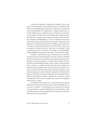 67Estilo e Modernidade em Psicanálise
Com efeito, enquanto “exigência de trabalho” para o psí-
quico, a força pulsional revela insistentemente a insuficiência dos
processos de simbolização instituídos e demanda a produção de
outras possibilidades de simbolização. É rigorosamente esse in-
tervalo radical, que se estabelece entre as exigências incontorná-
veis da pulsão e os instrumentos de simbolização insuficientes dis-
poníveis para o sujeito, que o discurso freudiano tardio denomi-
nava desamparo (Hilflosigkeit).33 É essa condição de desamparo
estrutural do sujeito, posicionado entre a pressão contínua da força
pulsional e a insuficiência do sistema simbólico, que funda a éti-
ca trágica do discurso freudiano no seu fechamento. Com isso, a
concepção da existência de um “mal-estar na civilização” pode
se apresentar, de fato e de direito,34 em toda a sua radicalidade e
rudeza, fundada nesse intervalo estrutural constitutivo do sujeito.
Vale dizer, a problemática que se anuncia para os analistas,
no exercício do ato de psicanalisar, é de como construir caminhos
possíveis para que as forças pulsionais encontrem percursos de sa-
tisfação no universo psíquico e no campo da alteridade. A inven-
ção dessas possibilidades implica, para o sujeito, uma dimensão
ética e estética, na medida em que estão em pauta escolhas fun-
damentais no encaminhamento de sua existência no presente e no
futuro, escolhas reguladas pela estesia do prazer. Portanto, o que
está em pauta para o sujeito, além da revelação da verdade do seu
desejo, é a inflexão crucial que pode realizar na construção do seu
destino. Essa inflexão implica a direção do seu desejo, com as
conseqüências éticas que isso impõe num contexto de regulação
estética para o sujeito.
A totalidade desse processo é o que denominamos aqui de
produção de um estilo existencial para o sujeito, fundado nos ei-
xos éticos e estético. A constituição de um estilo para o sujeito,
como pressuposto e como finalidade do ato psicanalítico, impli-
ca necessariamente uma concepção ética e estética do sujeito pre-
sente no discurso psicanalítico.
 