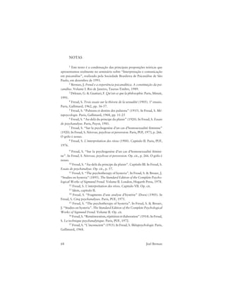 68 Joel Birman
NOTAS
1 Este texto é a condensação das principais proposições teóricas que
apresentamos oralmente no seminário sobre “Interpretação e comunicação
em psicanálise”, realizado pela Sociedade Brasileira de Psicanálise de São
Paulo, em dezembro de 1991.
2 Birman, J. Freud e a experiência psicanalítica. A constituição da psi-
canálise. Volume I. Rio de Janeiro, Taurus-Timbre, 1989.
3 Deleuze, G. & Guattari, F. Qu’est-ce que la philosophie. Paris, Minuit,
1991.
4 Freud, S. Trois essais sur la théorie de la sexualité (1905). 1º ensaio.
Paris, Gallimard, 1962, pp. 56-57.
5 Freud, S. “Pulsions et destins des pulsions” (1915). In Freud, S. Mé-
tapsycologie. Paris, Gallimard, 1968, pp. 11-25
6 Freud, S. “Au-delà du principe du plaisir” (1920). In Freud, S. Essais
de psychanalyse. Paris, Payot, 1981.
7 Freud, S. “Sur la psychogenèse d’un cas d’homosexualité féminine”
(1920). In Freud, S. Névrose, psychose et perversion. Paris, PUF, 1973, p. 266.
O grifo é nosso.
8 Freud, S. L’interprétation des rêves (1900). Capítulo II. Paris, PUF,
1976.
9 Freud, S. “Sur la psychogenèse d’un cas d’homosexualité fémini-
ne”. In Freud, S. Névrose, psychose et perversion. Op. cit., p. 266. O grifo é
nosso.
10 Freud, S. “Au-delà du principe du plaisir”. Capítulo III. In Freud, S.
Essais de psychanalyse. Op. cit., p. 57.
11 Freud, S. “The psychotherapy of hysteria”. In Freud, S. & Breuer, J.
“Studies on hysteria” (1895). The Standard Edition of the Complete Psycho-
logical Works of Sigmund Freud. Volume II. London, Hogarth Press, 1978.
12 Freud, S. L’interprétation des rêves. Capítulo VII. Op. cit.
13 Idem, capítulo II.
14 Freud, S. “Fragments d’une analyse d’hystérie” (Dora) (1905). In
Freud, S. Cinq psychanalyses. Paris, PUF, 1975.
15 Freud, S. “The psychotherapy of hysteria”. In Freud, S. & Breuer,
J. “Studies on hysteria”. The Standard Edition of the Complete Psychological
Works of Sigmund Freud. Volume II. Op. cit.
16 Freud, S. “Remémoration, répétition et élaboration” (1914). In Freud,
S. La technique psychanalytique. Paris, PUF, 1972.
17 Freud, S. “L’inconscient” (1915). In Freud, S. Métapsychologie. Paris,
Gallimard, 1968.
 