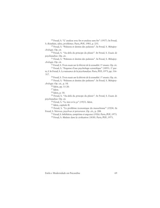 69Estilo e Modernidade em Psicanálise
18 Freud, S. “L’ analyse avec fin et analyse sans fin” (1937). In Freud,
S. Résultats, idées, problèmes. Paris, PUF, 1985, p. 255.
19 Freud, S. “Pulsions et destins des pulsions”. In Freud, S. Métapsy-
chologie. Op. cit.
20 Freud, S. “Au-delà du principe du plaisir”. In Freud, S. Essais de
psychanalyse. Op. cit.
21 Freud, S. “Pulsions et destins des pulsions”. In Freud, S. Métapsy-
chologie. Op. cit.
22 Freud, S. Trois essais sur la théorie de la sexualité. 1º ensaio. Op. cit.
23 Freud, S. “Esquisse d’une psychologie scientifique” (1895). 1ª par-
te, I. In Freud, S. La naissance de la psychanalyse. Paris, PUF, 1973, pp. 316-
317.
24 Freud, S. Trois essais sur la théorie de la sexualité. 1º ensaio. Op. cit.
25 Freud, S. “Pulsions et destins des pulsions”. In Freud, S. Métapsy-
chologie. Op. cit., p. 18.
26 Idem, pp. 11-20.
27 Idem.
28 Idem, p. 18.
29 Freud, S. “Au-delà du principe du plaisir”. In Freud, S. Essais de
psychanalyse. Op. cit.
30 Freud, S. “Le moi et le ça” (1923). Idem.
31 Idem, capítulo II.
32 Freud, S. “Le problème économique du masochisme” (1924). In
Freud, S. Névrose, psychose et perversion. Op. cit., p. 288.
33 Freud, S. Inhibition, symptôme et angoisse (1926). Paris, PUF, 1973.
34 Freud, S. Malaise dans la civilisation (1830). Paris, PUF, 1971.
 