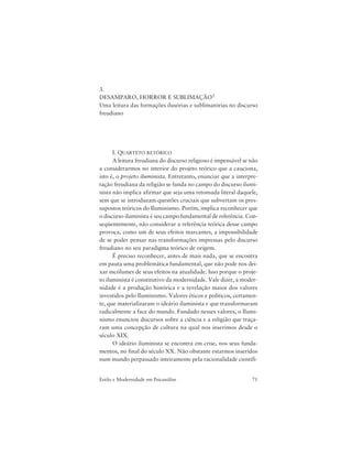 71Estilo e Modernidade em Psicanálise
3.
DESAMPARO, HORROR E SUBLIMAÇÃO1
Uma leitura das formações ilusórias e sublimatórias no discurso
freudiano
I. QUARTETO RETÓRICO
A leitura freudiana do discurso religioso é impensável se não
a considerarmos no interior do projeto teórico que a cauciona,
isto é, o projeto iluminista. Entretanto, enunciar que a interpre-
tação freudiana da religião se funda no campo do discurso ilumi-
nista não implica afirmar que seja uma retomada literal daquele,
sem que se introduzam questões cruciais que subvertam os pres-
supostos teóricos do Iluminismo. Porém, implica reconhecer que
o discurso iluminista é seu campo fundamental de referência. Con-
seqüentemente, não considerar a referência teórica desse campo
provoca, como um de seus efeitos marcantes, a impossibilidade
de se poder pensar nas transformações impressas pelo discurso
freudiano no seu paradigma teórico de origem.
É preciso reconhecer, antes de mais nada, que se encontra
em pauta uma problemática fundamental, que não pode nos dei-
xar incólumes de seus efeitos na atualidade. Isso porque o proje-
to iluminista é constitutivo da modernidade. Vale dizer, a moder-
nidade é a produção histórica e a revelação maior dos valores
investidos pelo Iluminismo. Valores éticos e políticos, certamen-
te, que materializaram o ideário iluminista e que transformaram
radicalmente a face do mundo. Fundado nesses valores, o Ilumi-
nismo enunciou discursos sobre a ciência e a religião que traça-
ram uma concepção de cultura na qual nos inserimos desde o
século XIX.
O ideário iluminista se encontra em crise, nos seus funda-
mentos, no final do século XX. Não obstante estarmos inseridos
num mundo perpassado inteiramente pela racionalidade científi-
 