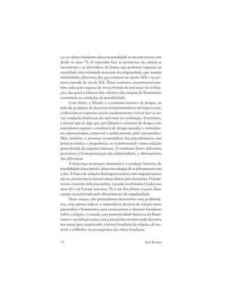 72 Joel Birman
ca, os valores fundantes dessa racionalidade se encontram em crise
desde os anos 70. O ceticismo face às promessas da ciência se
incrementa e se diversifica, de forma que podemos registrar na
atualidade uma retomada marcante da religiosidade, que assume
modalidades diferentes das que existiam no século XIX e na pri-
meira metade do século XX. Nesse contexto, encontramos tam-
bém indicações seguras de novas formas de mal-estar na civiliza-
ção, das quais a falência dos valores e das utopias do Iluminismo
constituem as condições de possibilidade.
Com efeito, a difusão e o consumo massivo de drogas, ao
lado da produção de discursos fundamentalistas em larga escala,
evidenciam as respostas sociais imediatamente visíveis face às no-
vas condições históricas do mal-estar na civilização. Entretanto,
é preciso que se diga que, por difusão e consumo de drogas, não
entendemos apenas a existência de drogas pesadas e estimulan-
tes administradas, comercial e politicamente, pelo narcotráfico.
Mas, também, a presença avassaladora dos psicofármacos, nas
práticas médica e psiquiátrica, se transformando numa sedação
generalizada da angústia humana. A resultante desses diferentes
processos é a homogeneização das subjetividades, o silenciamento
das diferenças.
A descrença no projeto iluminista é a condição histórica de
possibilidadedessamoraledessastecnologiasdesedefrontaremcom
a dor. A busca de soluções homogeneizantes e anti-singularizantes
são as características maiores desse ideário pós-iluminista. O desin-
teresse crescente pela psicanálise, iniciado nos Estados Unidos nos
anos 60 e na Europa nos anos 70, é um dos efeitos cruciais desse
campo caracterizado pelo silenciamento da singularidade.
Neste ensaio, não pretendemos desenvolver essa problemá-
tica, mas apenas indicar a importância decisiva da relação entre
psicanálise e Iluminismo, para enunciarmos o discurso freudiano
sobre a religião. Contudo, esta posterioridade histórica do Ilumi-
nismo e sua relação tensa com a psicanálise revelam onde devemos
nos situar para empreender a leitura freudiana da religião, de ma-
neira a sublinhar os pressupostos da crítica freudiana.
 