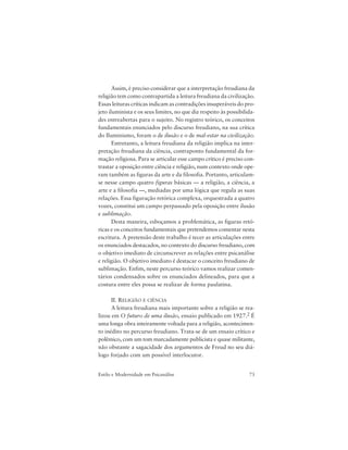 73Estilo e Modernidade em Psicanálise
Assim, é preciso considerar que a interpretação freudiana da
religião tem como contrapartida a leitura freudiana da civilização.
Essas leituras críticas indicam as contradições insuperáveis do pro-
jeto iluminista e os seus limites, no que diz respeito às possibilida-
des entreabertas para o sujeito. No registro teórico, os conceitos
fundamentais enunciados pelo discurso freudiano, na sua crítica
do Iluminismo, foram o de ilusão e o de mal-estar na civilização.
Entretanto, a leitura freudiana da religião implica na inter-
pretação freudiana da ciência, contraponto fundamental da for-
mação religiosa. Para se articular esse campo crítico é preciso con-
trastar a oposição entre ciência e religião, num contexto onde ope-
ram também as figuras da arte e da filosofia. Portanto, articulam-
se nesse campo quatro figuras básicas — a religião, a ciência, a
arte e a filosofia —, mediadas por uma lógica que regula as suas
relações. Essa figuração retórica complexa, orquestrada a quatro
vozes, constitui um campo perpassado pela oposição entre ilusão
e sublimação.
Desta maneira, esboçamos a problemática, as figuras retó-
ricas e os conceitos fundamentais que pretendemos comentar nesta
escritura. A pretensão deste trabalho é tecer as articulações entre
os enunciados destacados, no contexto do discurso freudiano, com
o objetivo imediato de circunscrever as relações entre psicanálise
e religião. O objetivo imediato é destacar o conceito freudiano de
sublimação. Enfim, neste percurso teórico vamos realizar comen-
tários condensados sobre os enunciados delineados, para que a
costura entre eles possa se realizar de forma paulatina.
II. RELIGIÃO E CIÊNCIA
A leitura freudiana mais importante sobre a religião se rea-
lizou em O futuro de uma ilusão, ensaio publicado em 1927.2 É
uma longa obra inteiramente voltada para a religião, acontecimen-
to inédito no percurso freudiano. Trata-se de um ensaio crítico e
polêmico, com um tom marcadamente publicista e quase militante,
não obstante a sagacidade dos argumentos de Freud no seu diá-
logo forjado com um possível interlocutor.
 