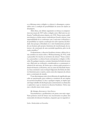 75Estilo e Modernidade em Psicanálise
ca a diferença entre a religião e a ciência é o desamparo, a psica-
nálise seria a condição de possibilidade de acesso do sujeito ao
desamparo.
Além disso, este último argumento se reforça se comparar-
mos esse ensaio de 1927 sobre a religião com o Mal-estar na civi-
lização,4 publicado pouco depois, em 1930. Nesse ensaio, pode-
mos destacar a ênfase menor conferida por Freud à ciência, à sua
impossibilidade de se confrontar com o mal-estar civilizatório e
de possibilitar ao sujeito a realização do valor supremo da felici-
dade. Isso porque a felicidade era o valor fundamental, prometi-
do aos homens pelo projeto iluminista de transformação da na-
tureza e de construção de uma sociedade igualitária, pela via da
razão científica.5
Evidentemente, o discurso freudiano retoma a defesa da ra-
zão científica no ensaio sobre a Weltanschauung, de 1932, onde
a psicanálise foi inscrita no território da ciência.6 Nesse contex-
to, a psicanálise e a ciência foram contrapostas à religião e à filo-
sofia. De qualquer maneira, o projeto iluminista foi ferido de morte
em o Mal-estar na civilização, considerando-se a constatação ir-
refutável do mal-estar, de forma que a ciência pode promover o
desenvolvimento civilizatório, mas às custas da felicidade huma-
na. Essa conclusão é uma revelação fulgurante dos limites do ideá-
rio iluminista para o sujeito, assim como dos impasses da ciência
para a construção do mundo.
É esse descompasso entre níveis diferentes de significados que
cabe ser questionado, pois evidencia a existência de um enigma
na escritura freudiana. E, face a qualquer enigma, se impõe aqui
um longo trabalho de decifração para contornarmos os obstáculos
e captarmos o que se enuncia no discurso freudiano. Talvez seja
esse o desafio maior neste ensaio.
III. HOBBES, ROUSSEAU E SÃO PAULO
Encaminhemos a problemática em pauta com mais vagar.
Num primeiro nível de leitura nos encontramos no plano dos
enunciados do discurso freudiano, enquanto que no segundo es-
 