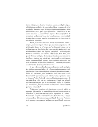 76 Joel Birman
tamos indagando o discurso freudiano nas suas condições de pos-
sibilidade de produção de enunciados. Nessa passagem de nível
semântico nos deslocamos do registro dos enunciados para o das
enunciações, isto é, para o que possibilita a constituição do dis-
curso freudiano. A consideração rigorosa dessa duplicidade de
sentidos é fundamental para não banalizarmos a complexidade
teórica dos textos em questão, nem tampouco os eixos centrais
do discurso freudiano.
Assim, o discurso freudiano investe incisivamente contra a
religião, como valor, para indicar que esta não é a responsável pela
civilização, já que, se o “progresso” civilizatório existe, este se
realizaria apesar da religião. Em contrapartida, a ciência é o ins-
trumento básico para esse suposto “progresso”, pelo que possi-
bilita ao homem no seu domínio sobre o real. Vale dizer, seria
possível retirar a religião do mundo civilizado e este se manteria
incólume. Mais do que isso, já que essa retirada permitiria uma
maior responsabilidade humana nas transformações sobre o real
e um incremento do processo civilizatório. Certamente, essa é uma
das dimensões cruciais da tese freudiana.7
O que o discurso freudiano concebe como sendo a religião
é o conjunto de enunciados e de valores condensados pela tradi-
ção judaico-cristã. O que está em pauta na crítica freudiana é a
moral do Cristianismo, onde se destaca o amor como sendo o valor
fundamental, que se enuncia pela máxima “ame ao próximo como
a si mesmo” (São Paulo). É a impossibilidade de existência e de
exercício desse valor que está em causa para Freud, que se funda
na sua descrença pelo que se revela sobre o sujeito na experiên-
cia psicanalítica, no que concerne ao narcisismo e à sexualidade
perverso-polimorfa.8
A descrença freudiana articula o que se revela do sujeito no
processo psicanalítico — o narcisismo e o funcionamento da se-
xualidade —, mediante a retomada do argumento de Hobbes.9
Com efeito, o sujeito somente abre mão da realização do seu de-
sejo quando se defronta com a possibilidade da morte. Portanto,
seria a morte, como valor crucial e como possibilidade iminente,
 