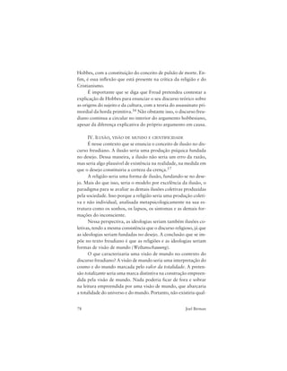 78 Joel Birman
Hobbes, com a constituição do conceito de pulsão de morte. En-
fim, é essa inflexão que está presente na crítica da religião e do
Cristianismo.
É importante que se diga que Freud pretendeu contestar a
explicação de Hobbes para enunciar o seu discurso teórico sobre
as origens do sujeito e da cultura, com a teoria do assassinato pri-
mordial da horda primitiva.16 Não obstante isso, o discurso freu-
diano continua a circular no interior do argumento hobbesiano,
apesar da diferença explicativa do próprio argumento em causa.
IV. ILUSÃO, VISÃO DE MUNDO E CIENTIFICIDADE
É nesse contexto que se enuncia o conceito de ilusão no dis-
curso freudiano. A ilusão seria uma produção psíquica fundada
no desejo. Dessa maneira, a ilusão não seria um erro da razão,
mas seria algo plausível de existência na realidade, na medida em
que o desejo constituiria a certeza da crença.17
A religião seria uma forma de ilusão, fundando-se no dese-
jo. Mais do que isso, seria o modelo por excelência da ilusão, o
paradigma para se avaliar as demais ilusões coletivas produzidas
pela sociedade. Isso porque a religião seria uma produção coleti-
va e não individual, analisada metapsicologicamente na sua es-
trutura como os sonhos, os lapsos, os sintomas e as demais for-
mações do inconsciente.
Nessa perspectiva, as ideologias seriam também ilusões co-
letivas, tendo a mesma consistência que o discurso religioso, já que
as ideologias seriam fundadas no desejo. A conclusão que se im-
põe no texto freudiano é que as religiões e as ideologias seriam
formas de visão de mundo (Weltanschauung).
O que caracterizaria uma visão de mundo no contexto do
discurso freudiano? A visão de mundo seria uma interpretação do
cosmo e do mundo marcada pelo valor da totalidade. A preten-
são totalizante seria uma marca distintiva na construção empreen-
dida pela visão de mundo. Nada poderia ficar de fora e sobrar
na leitura empreendida por uma visão de mundo, que abarcaria
a totalidade do universo e do mundo. Portanto, não existiria qual-
 