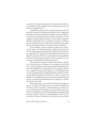 79Estilo e Modernidade em Psicanálise
quer vazio nesse império do sentido, que produziria sentidos in-
cessantemente diante das falhas que se evidenciariam inevitavel-
mente no campo do real.18
A pretensão totalizante da construção em pauta teria, em
princípio, uma possível implicação totalitária, pois a exigência de
preenchimento das brechas pela interpretação em curso implica-
ria a adesão absoluta pelo sujeito ao código interpretativo. A con-
seqüência totalitária pode se realizar ou não, estando essa possi-
bilidade na dependência de contingências históricas e políticas.
Porém, a lógica do sistema admite como possibilidade a passagem
da intenção totalizante para a sua plena assunção totalitária.
Nesse contexto, o discurso freudiano pôde opor os discur-
sos da ciência e das visões de mundo. A pretensão da ciência se-
ria a de realizar sempre uma leitura parcial do real, restrita a cam-
pos experimentais e fenomênicos bem delimitados.19 Estaria im-
plícito no discurso científico o reconhecimento da impossibilida-
de de uma interpretação totalizante do real, sendo pois um con-
tra-senso uma concepção totalizante da ciência.
Dessa maneira, o discurso científico pressuporia a existên-
cia de um sujeito que se defronta com os enigmas do real. Com
isso, a ciência exigiria do sujeito uma produção infinita de saber,
pois este se desdobraria na indicação de novos enigmas. Portan-
to, a condição do sujeito nesse campo seria a de desamparo face
ao real, já que destituído de qualquer discurso totalizante e abso-
luto que poderia tamponar as brechas por onde se constituem os
enigmas. Em contrapartida, seria essa posição de desamparo do
sujeito a condição de possibilidade para a produção e a reprodu-
ção do desejo de saber.
Nessa perspectiva, as descobertas científicas primordiais es-
tariam nas origens das feridas narcísicas cruciais inflingidas na
memória coletiva, rasurando o sonho totalizante que caracteriza-
ria as visões de mundo. A religião era o suporte desse sonho tota-
lizante e o modelo das visões de mundo que foram deslocados pela
invenção científica. Assim, a revolução galileana retirou a Terra
do centro do cosmo e estabeleceu a existência de um universo in-
 