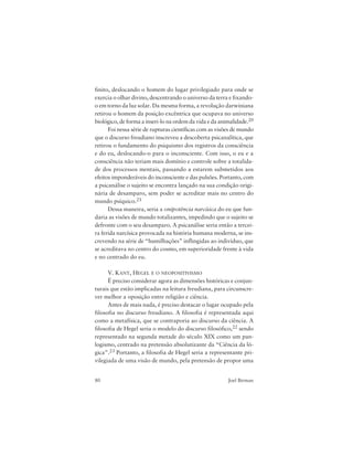 80 Joel Birman
finito, deslocando o homem do lugar privilegiado para onde se
exercia o olhar divino, descentrando o universo da terra e fixando-
o em torno da luz solar. Da mesma forma, a revolução darwiniana
retirou o homem da posição excêntrica que ocupava no universo
biológico, de forma a inseri-lo na ordem da vida e da animalidade.20
Foi nessa série de rupturas científicas com as visões de mundo
que o discurso freudiano inscreveu a descoberta psicanalítica, que
retirou o fundamento do psiquismo dos registros da consciência
e do eu, deslocando-o para o inconsciente. Com isso, o eu e a
consciência não teriam mais domínio e controle sobre a totalida-
de dos processos mentais, passando a estarem submetidos aos
efeitos imponderáveis do inconsciente e das pulsões. Portanto, com
a psicanálise o sujeito se encontra lançado na sua condição origi-
nária de desamparo, sem poder se acreditar mais no centro do
mundo psíquico.21
Dessa maneira, seria a onipotência narcísica do eu que fun-
daria as visões de mundo totalizantes, impedindo que o sujeito se
defronte com o seu desamparo. A psicanálise seria então a tercei-
ra ferida narcísica provocada na história humana moderna, se ins-
crevendo na série de “humilhações” inflingidas ao indivíduo, que
se acreditava no centro do cosmo, em superioridade frente à vida
e no centrado do eu.
V. KANT, HEGEL E O NEOPOSITIVISMO
É preciso considerar agora as dimensões históricas e conjun-
turais que estão implicadas na leitura freudiana, para circunscre-
ver melhor a oposição entre religião e ciência.
Antes de mais nada, é preciso destacar o lugar ocupado pela
filosofia no discurso freudiano. A filosofia é representada aqui
como a metafísica, que se contraporia ao discurso da ciência. A
filosofia de Hegel seria o modelo do discurso filosófico,22 sendo
representado na segunda metade do século XIX como um pan-
logismo, centrado na pretensão absolutizante da “Ciência da ló-
gica”.23 Portanto, a filosofia de Hegel seria a representante pri-
vilegiada de uma visão de mundo, pela pretensão de propor uma
 