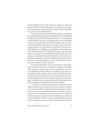 81Estilo e Modernidade em Psicanálise
leitura totalizante sobre o real, de forma a oferecer ao sujeito um
quadro absoluto de referência para a sua circulação no mundo.
O seu contraponto seria a proteção do sujeito contra o desampa-
ro, sendo esse o seu ganho ilusório.
Nesse contexto, é importante sublinhar o lugar ocupado pelo
discurso hegeliano no pensamento científico alemão da segunda
metade do século XIX. Nesse período histórico, a realização do
desenvolvimento científico na Alemanha teve como contraponto
crucial a crítica sistemática da filosofia hegeliana, que era justa-
mente representada como uma leitura totalizante do real. Os dis-
cursos científicos se voltaram para um referencial filosófico cen-
trado em Kant, na medida em que possibilitava uma leitura par-
cial e delimitada do real.24 Como filosofia crítica, que procurava
fundar as condições de possibilidade da razão pura e da razão
prática, o discurso kantiano permitia delinear os limites dos co-
nhecimentos científico e metafísico. Enfim, a filosofia crítica pos-
sibilitava a crítica da metafísica e das visões de mundo, circuns-
crevendo os limites da razão científica.
Foi nesse campo teórico que Freud se formou como pesqui-
sador em ciências naturais e constituiu em seguida a psicanálise.
Dessa maneira, o discurso da ciência se contrapunha a um dis-
curso filosófico totalizante (Kant versus Hegel) e a qualquer ou-
tra visão de mundo (ciência versus religião). Entretanto, impõe-
se aqui uma outra inflexão teórica que acentua mais ainda as li-
nhas de força imanentes nesse campo de oposições. É preciso des-
tacar a incidência marcante que tiveram sobre o pensamento freu-
diano as exigências cientificistas do Círculo de Viena.
Com efeito, a crítica dos teóricos do Círculo de Viena à me-
tafísica, onde se pode contrapor os discursos científico e metafí-
sico, tiveram um efeito crucial no pensamento freudiano. Assim,
enquanto a ciência construía enunciados com sentido, com refe-
rentes no real, a metafísica constituía enunciados sem sentido, na
medida em que não circunscrevia esses referentes para sustentar
as suas proposições.25 Dessa maneira, Freud formulava que en-
quanto a ciência procurava articular as representações de coisa e
 