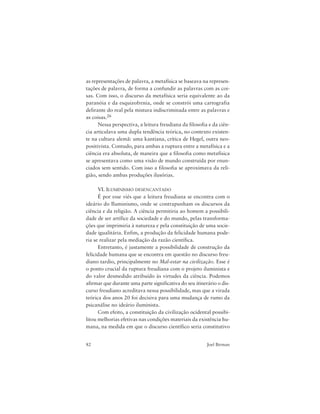 82 Joel Birman
as representações de palavra, a metafísica se baseava na represen-
tações de palavra, de forma a confundir as palavras com as coi-
sas. Com isso, o discurso da metafísica seria equivalente ao da
paranóia e da esquizofrenia, onde se constrói uma cartografia
delirante do real pela mistura indiscriminada entre as palavras e
as coisas.26
Nessa perspectiva, a leitura freudiana da filosofia e da ciên-
cia articulava uma dupla tendência teórica, no contexto existen-
te na cultura alemã: uma kantiana, crítica de Hegel, outra neo-
positivista. Contudo, para ambas a ruptura entre a metafísica e a
ciência era absoluta, de maneira que a filosofia como metafísica
se apresentava como uma visão de mundo construída por enun-
ciados sem sentido. Com isso a filosofia se aproximava da reli-
gião, sendo ambas produções ilusórias.
VI. ILUMINISMO DESENCANTADO
É por esse viés que a leitura freudiana se encontra com o
ideário do Iluminismo, onde se contrapunham os discursos da
ciência e da religião. A ciência permitiria ao homem a possibili-
dade de ser artífice da sociedade e do mundo, pelas transforma-
ções que imprimiria à natureza e pela constituição de uma socie-
dade igualitária. Enfim, a produção da felicidade humana pode-
ria se realizar pela mediação da razão científica.
Entretanto, é justamente a possibilidade de construção da
felicidade humana que se encontra em questão no discurso freu-
diano tardio, principalmente no Mal-estar na civilização. Esse é
o ponto crucial da ruptura freudiana com o projeto iluminista e
do valor desmedido atribuído às virtudes da ciência. Podemos
afirmar que durante uma parte significativa do seu itinerário o dis-
curso freudiano acreditava nessa possibilidade, mas que a virada
teórica dos anos 20 foi decisiva para uma mudança de rumo da
psicanálise no ideário iluminista.
Com efeito, a constituição da civilização ocidental possibi-
litou melhorias efetivas nas condições materiais da existência hu-
mana, na medida em que o discurso científico seria constitutivo
 